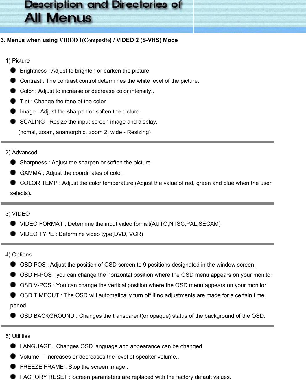  3. Menus when using VIDEO 1(Composite) / VIDEO 2 (S-VHS) Mode     1) Picture    Brightness : Adjust to brighten or darken the picture.     Contrast : The contrast control determines the white level of the picture.    Color : Adjust to increase or decrease color intensity..    Tint : Change the tone of the color.    Image : Adjust the sharpen or soften the picture.    SCALING : Resize the input screen image and display. (nomal, zoom, anamorphic, zoom 2, wide - Resizing)  2) Advanced    Sharpness : Adjust the sharpen or soften the picture.    GAMMA : Adjust the coordinates of color.    COLOR TEMP : Adjust the color temperature.(Adjust the value of red, green and blue when the user selects).  3) VIDEO    VIDEO FORMAT : Determine the input video format(AUTO,NTSC,PAL,SECAM)    VIDEO TYPE : Determine video type(DVD, VCR)  4) Options    OSD POS : Adjust the position of OSD screen to 9 positions designated in the window screen.    OSD H-POS : you can change the horizontal position where the OSD menu appears on your monitor    OSD V-POS : You can change the vertical position where the OSD menu appears on your monitor    OSD TIMEOUT : The OSD will automatically turn off if no adjustments are made for a certain time period.      OSD BACKGROUND : Changes the transparent(or opaque) status of the background of the OSD.  5) Utilities    LANGUAGE : Changes OSD language and appearance can be changed.      Volume   : Increases or decreases the level of speaker volume..    FREEZE FRAME : Stop the screen image..    FACTORY RESET : Screen parameters are replaced with the factory default values. 