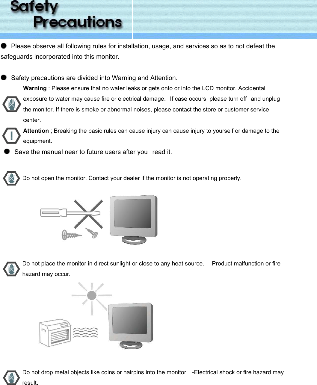     Please observe all following rules for installation, usage, and services so as to not defeat the safeguards incorporated into this monitor.      Safety precautions are divided into Warning and Attention.       Warning : Please ensure that no water leaks or gets onto or into the LCD monitor. Accidental exposure to water may cause fire or electrical damage.   If case occurs, please turn off   and unplug the monitor. If there is smoke or abnormal noises, please contact the store or customer service center.  Attention ; Breaking the basic rules can cause injury can cause injury to yourself or damage to the equipment.      Save the manual near to future users after you   read it.    Do not open the monitor. Contact your dealer if the monitor is not operating properly.                           Do not place the monitor in direct sunlight or close to any heat source.    -Product malfunction or fire hazard may occur.                           Do not drop metal objects like coins or hairpins into the monitor.   -Electrical shock or fire hazard may result. 