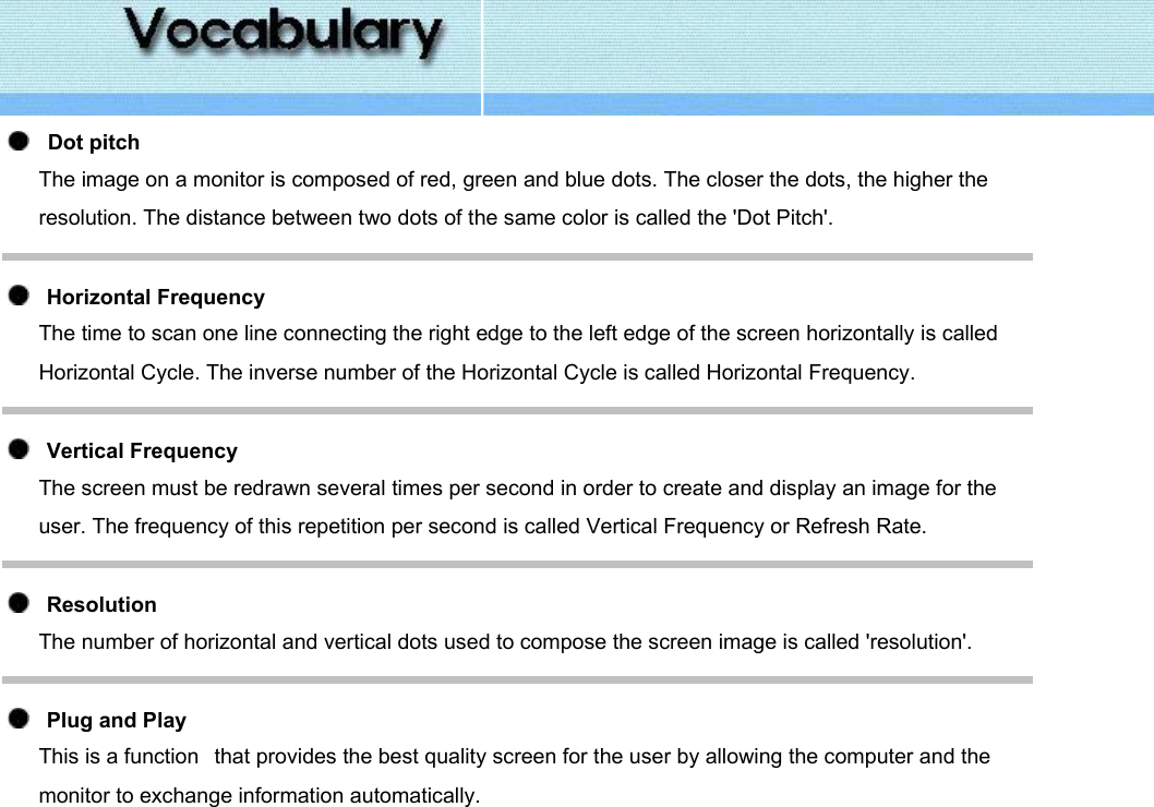      Dot pitch The image on a monitor is composed of red, green and blue dots. The closer the dots, the higher the resolution. The distance between two dots of the same color is called the &apos;Dot Pitch&apos;.     Horizontal Frequency The time to scan one line connecting the right edge to the left edge of the screen horizontally is called Horizontal Cycle. The inverse number of the Horizontal Cycle is called Horizontal Frequency.     Vertical Frequency The screen must be redrawn several times per second in order to create and display an image for the user. The frequency of this repetition per second is called Vertical Frequency or Refresh Rate.      Resolution  The number of horizontal and vertical dots used to compose the screen image is called &apos;resolution&apos;.      Plug and Play This is a function   that provides the best quality screen for the user by allowing the computer and the monitor to exchange information automatically.   