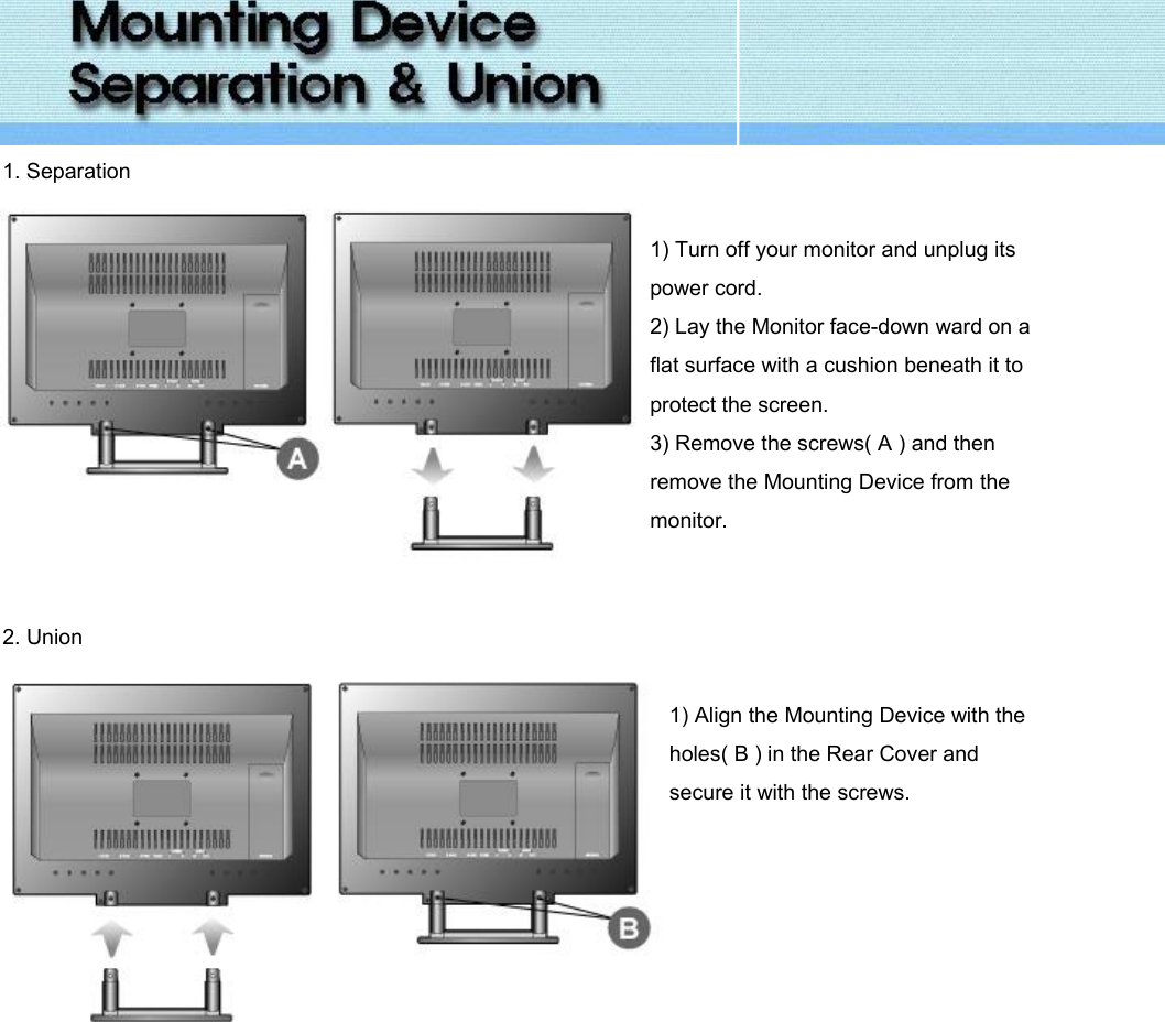  1. Separation   1) Turn off your monitor and unplug its power cord. 2) Lay the Monitor face-down ward on a flat surface with a cushion beneath it to protect the screen. 3) Remove the screws( A ) and then remove the Mounting Device from the monitor.   2. Union   1) Align the Mounting Device with the holes( B ) in the Rear Cover and secure it with the screws.       