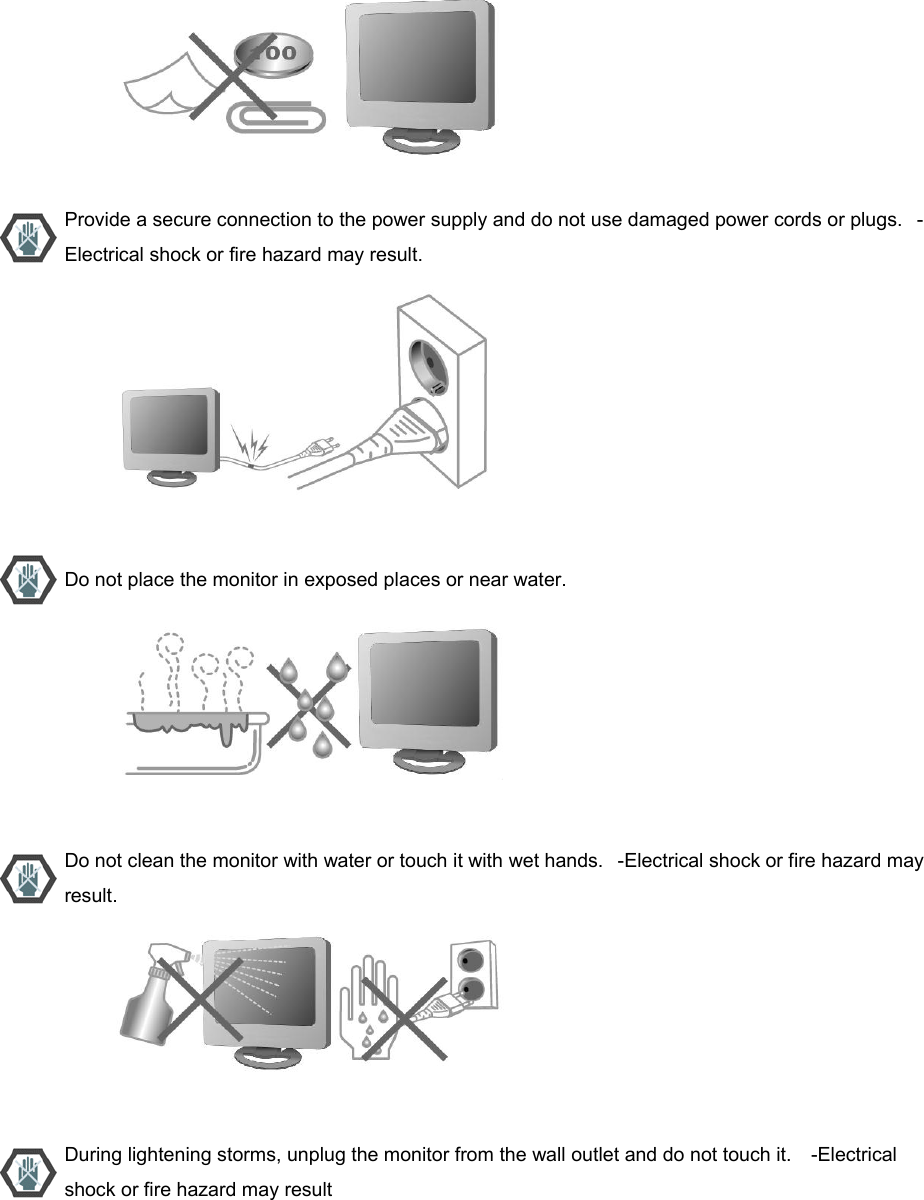                           Provide a secure connection to the power supply and do not use damaged power cords or plugs.   -Electrical shock or fire hazard may result.                           Do not place the monitor in exposed places or near water.                           Do not clean the monitor with water or touch it with wet hands.   -Electrical shock or fire hazard may result.                           During lightening storms, unplug the monitor from the wall outlet and do not touch it.    -Electrical shock or fire hazard may result 