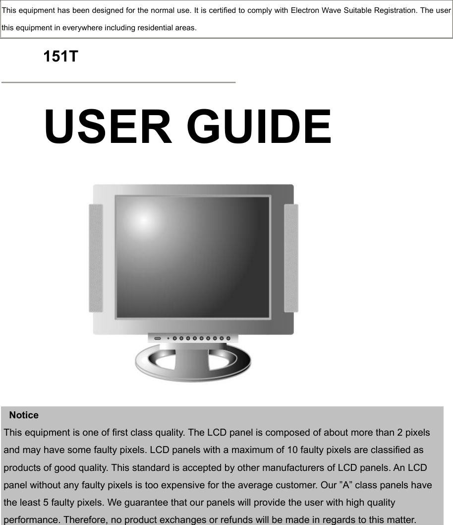  This equipment has been designed for the normal use. It is certified to comply with Electron Wave Suitable Registration. The user this equipment in everywhere including residential areas.  151T  USER GUIDE      Notice This equipment is one of first class quality. The LCD panel is composed of about more than 2 pixels and may have some faulty pixels. LCD panels with a maximum of 10 faulty pixels are classified as products of good quality. This standard is accepted by other manufacturers of LCD panels. An LCD panel without any faulty pixels is too expensive for the average customer. Our ”A” class panels have the least 5 faulty pixels. We guarantee that our panels will provide the user with high quality performance. Therefore, no product exchanges or refunds will be made in regards to this matter.     
