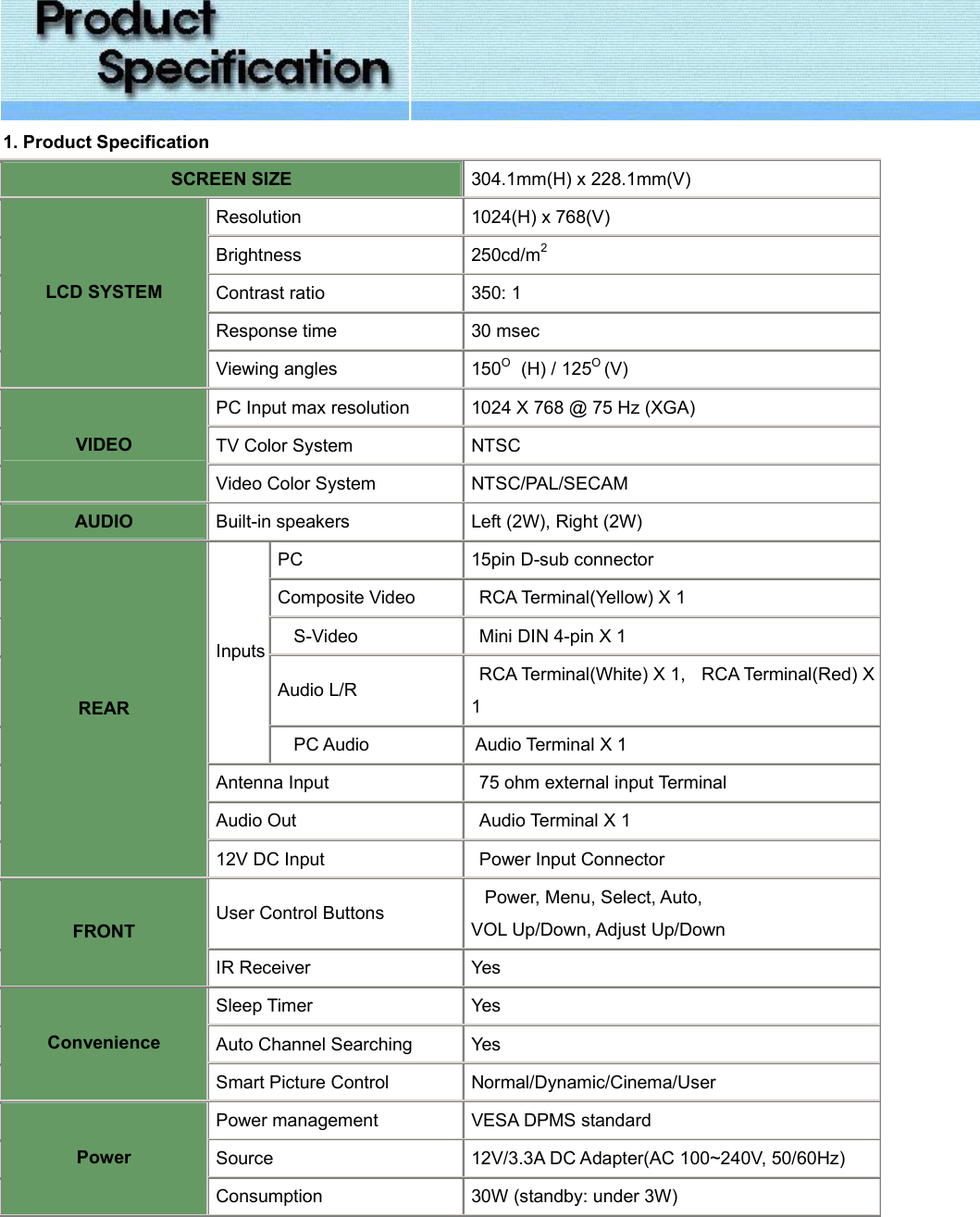  1. Product Specification SCREEN SIZE 304.1mm(H) x 228.1mm(V) Resolution 1024(H) x 768(V) Brightness 250cd/m2 Contrast ratio 350: 1 Response time 30 msec LCD SYSTEM Viewing angles 150O  (H) / 125O (V) PC Input max resolution 1024 X 768 @ 75 Hz (XGA) TV Color System NTSC VIDEO Video Color System NTSC/PAL/SECAM AUDIO Built-in speakers Left (2W), Right (2W) PC 15pin D-sub connector Composite Video  RCA Terminal(Yellow) X 1   S-Video   Mini DIN 4-pin X 1 Audio L/R  RCA Terminal(White) X 1,  RCA Terminal(Red) X 1 Inputs   PC Audio  Audio Terminal X 1 Antenna Input   75 ohm external input Terminal Audio Out  Audio Terminal X 1 REAR 12V DC Input  Power Input Connector User Control Buttons Power, Menu, Select, Auto,   VOL Up/Down, Adjust Up/Down FRONT IR Receiver Yes Sleep Timer Yes Auto Channel Searching Yes Convenience Smart Picture Control Normal/Dynamic/Cinema/User Power management VESA DPMS standard Source 12V/3.3A DC Adapter(AC 100~240V, 50/60Hz) Power Consumption 30W (standby: under 3W) 