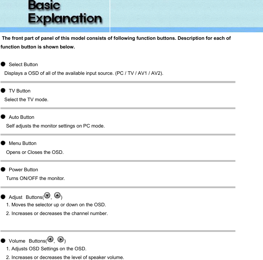   The front part of panel of this model consists of following function buttons. Description for each of function button is shown below.      Select Button  Displays a OSD of all of the available input source. (PC / TV / AV1 / AV2).     TV Button  Select the TV mode.     Auto Button Self adjusts the monitor settings on PC mode.     Menu Button Opens or Closes the OSD.     Power Button Turns ON/OFF the monitor.     Adjust   Buttons( ,  ) 1. Moves the selector up or down on the OSD. 2. Increases or decreases the channel number.         Volume   Buttons( ,  ) 1. Adjusts OSD Settings on the OSD. 2. Increases or decreases the level of speaker volume. 