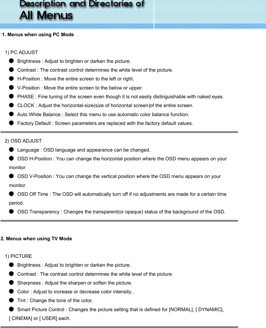   1. Menus when using PC Mode   1) PC ADJUST    Brightness : Adjust to brighten or darken the picture.     Contrast : The contrast control determines the white level of the picture.    H-Position : Move the entire screen to the left or right.    V-Position : Move the entire screen to the below or upper.    PHASE : Fine tuning of the screen even though it is not easily distinguishable with naked eyes.    CLOCK : Adjust the horizontal-size(size of horizontal screen)of the entire screen.    Auto White Balance : Select this menu to use automatic color balance function.    Factory Default : Screen parameters are replaced with the factory default values.  2) OSD ADJUST    Language : OSD language and appearance can be changed.    OSD H-Position : You can change the horizontal position where the OSD menu appears on your monitor    OSD V-Position : You can change the vertical position where the OSD menu appears on your monitor    OSD Off Time : The OSD will automatically turn off if no adjustments are made for a certain time period.    OSD Transparency : Changes the transparent(or opaque) status of the background of the OSD.    2. Menus when using TV Mode   1) PICTURE    Brightness : Adjust to brighten or darken the picture.     Contrast : The contrast control determines the white level of the picture.    Sharpness : Adjust the sharpen or soften the picture.    Color : Adjust to increase or decrease color intensity..    Tint : Change the tone of the color.    Smart Picture Control : Changes the picture setting that is defined for [NORMAL], [ DYNAMIC], [ CINEMA] or [ USER] each.  