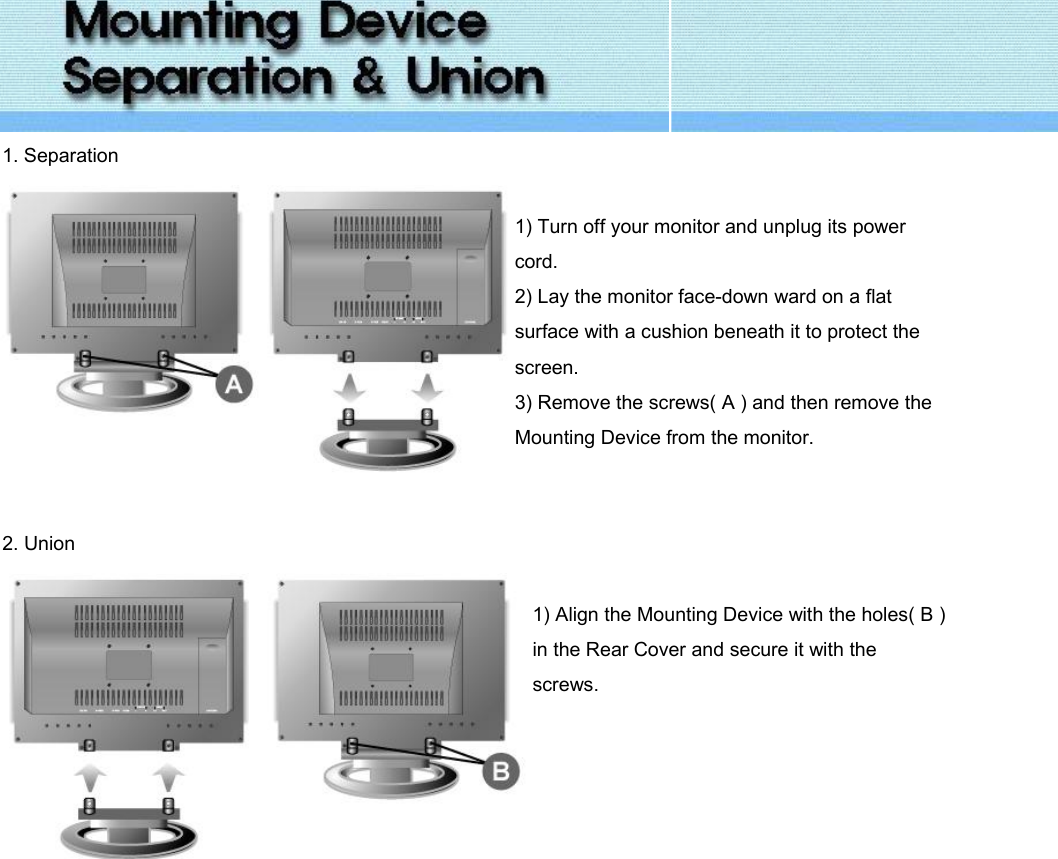  1. Separation   1) Turn off your monitor and unplug its power cord. 2) Lay the monitor face-down ward on a flat surface with a cushion beneath it to protect the screen. 3) Remove the screws( A ) and then remove the Mounting Device from the monitor.   2. Union   1) Align the Mounting Device with the holes( B ) in the Rear Cover and secure it with the screws.    