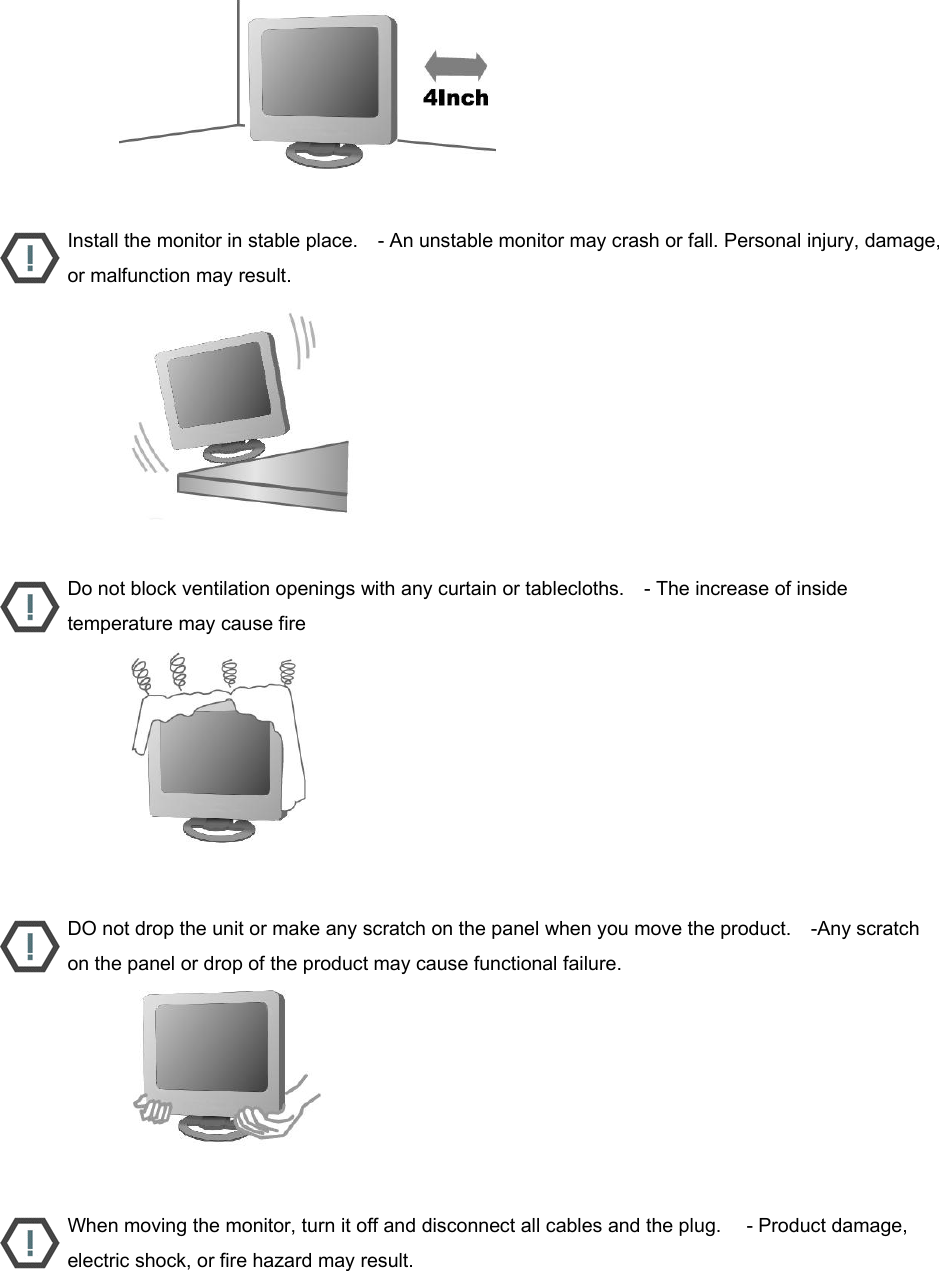                           Install the monitor in stable place.    - An unstable monitor may crash or fall. Personal injury, damage, or malfunction may result.                           Do not block ventilation openings with any curtain or tablecloths.    - The increase of inside temperature may cause fire                           DO not drop the unit or make any scratch on the panel when you move the product.    -Any scratch on the panel or drop of the product may cause functional failure.                           When moving the monitor, turn it off and disconnect all cables and the plug.     - Product damage, electric shock, or fire hazard may result. 