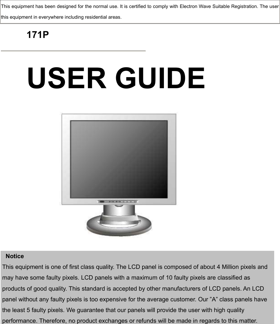  This equipment has been designed for the normal use. It is certified to comply with Electron Wave Suitable Registration. The user this equipment in everywhere including residential areas.  171P  USER GUIDE      Notice This equipment is one of first class quality. The LCD panel is composed of about 4 Million pixels and may have some faulty pixels. LCD panels with a maximum of 10 faulty pixels are classified as products of good quality. This standard is accepted by other manufacturers of LCD panels. An LCD panel without any faulty pixels is too expensive for the average customer. Our ”A” class panels have the least 5 faulty pixels. We guarantee that our panels will provide the user with high quality performance. Therefore, no product exchanges or refunds will be made in regards to this matter.             