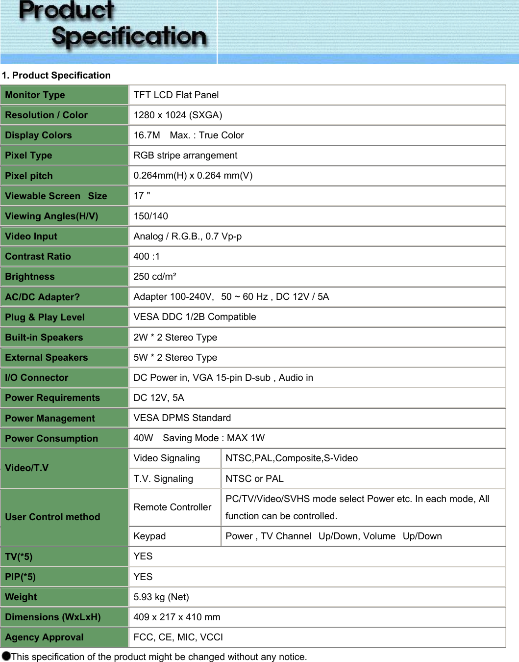  1. Product Specification Monitor Type TFT LCD Flat Panel Resolution / Color 1280 x 1024 (SXGA)  Display Colors 16.7M    Max. : True Color Pixel Type RGB stripe arrangement Pixel pitch 0.264mm(H) x 0.264 mm(V) Viewable Screen   Size 17 &quot;  Viewing Angles(H/V) 150/140 Video Input Analog / R.G.B., 0.7 Vp-p Contrast Ratio 400 :1  Brightness 250 cd/m² AC/DC Adapter? Adapter 100-240V,   50 ~ 60 Hz , DC 12V / 5A Plug &amp; Play Level VESA DDC 1/2B Compatible Built-in Speakers 2W * 2 Stereo Type External Speakers 5W * 2 Stereo Type I/O Connector DC Power in, VGA 15-pin D-sub , Audio in Power Requirements DC 12V, 5A Power Management VESA DPMS Standard Power Consumption 40W    Saving Mode : MAX 1W Video Signaling NTSC,PAL,Composite,S-Video  Video/T.V T.V. Signaling  NTSC or PAL  Remote Controller PC/TV/Video/SVHS mode select Power etc. In each mode, All function can be controlled. User Control method Keypad Power , TV Channel   Up/Down, Volume   Up/Down TV(*5) YES PIP(*5) YES Weight 5.93 kg (Net) Dimensions (WxLxH) 409 x 217 x 410 mm Agency Approval FCC, CE, MIC, VCCI This specification of the product might be changed without any notice. 