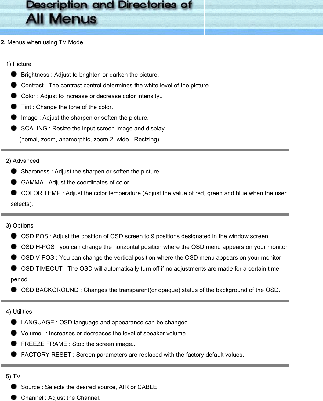  2. Menus when using TV Mode   1) Picture      Brightness : Adjust to brighten or darken the picture.     Contrast : The contrast control determines the white level of the picture.    Color : Adjust to increase or decrease color intensity..    Tint : Change the tone of the color.    Image : Adjust the sharpen or soften the picture.    SCALING : Resize the input screen image and display. (nomal, zoom, anamorphic, zoom 2, wide - Resizing)  2) Advanced      Sharpness : Adjust the sharpen or soften the picture.    GAMMA : Adjust the coordinates of color.    COLOR TEMP : Adjust the color temperature.(Adjust the value of red, green and blue when the user selects).  3) Options      OSD POS : Adjust the position of OSD screen to 9 positions designated in the window screen.    OSD H-POS : you can change the horizontal position where the OSD menu appears on your monitor    OSD V-POS : You can change the vertical position where the OSD menu appears on your monitor    OSD TIMEOUT : The OSD will automatically turn off if no adjustments are made for a certain time period.      OSD BACKGROUND : Changes the transparent(or opaque) status of the background of the OSD.    4) Utilities      LANGUAGE : OSD language and appearance can be changed.      Volume   : Increases or decreases the level of speaker volume..    FREEZE FRAME : Stop the screen image..    FACTORY RESET : Screen parameters are replaced with the factory default values.  5) TV      Source : Selects the desired source, AIR or CABLE.    Channel : Adjust the Channel. 
