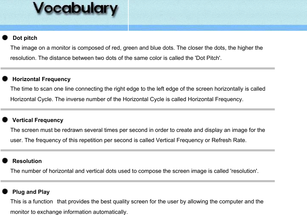      Dot pitch The image on a monitor is composed of red, green and blue dots. The closer the dots, the higher the resolution. The distance between two dots of the same color is called the &apos;Dot Pitch&apos;.     Horizontal Frequency The time to scan one line connecting the right edge to the left edge of the screen horizontally is called Horizontal Cycle. The inverse number of the Horizontal Cycle is called Horizontal Frequency.     Vertical Frequency The screen must be redrawn several times per second in order to create and display an image for the user. The frequency of this repetition per second is called Vertical Frequency or Refresh Rate.      Resolution  The number of horizontal and vertical dots used to compose the screen image is called &apos;resolution&apos;.      Plug and Play This is a function   that provides the best quality screen for the user by allowing the computer and the monitor to exchange information automatically.   