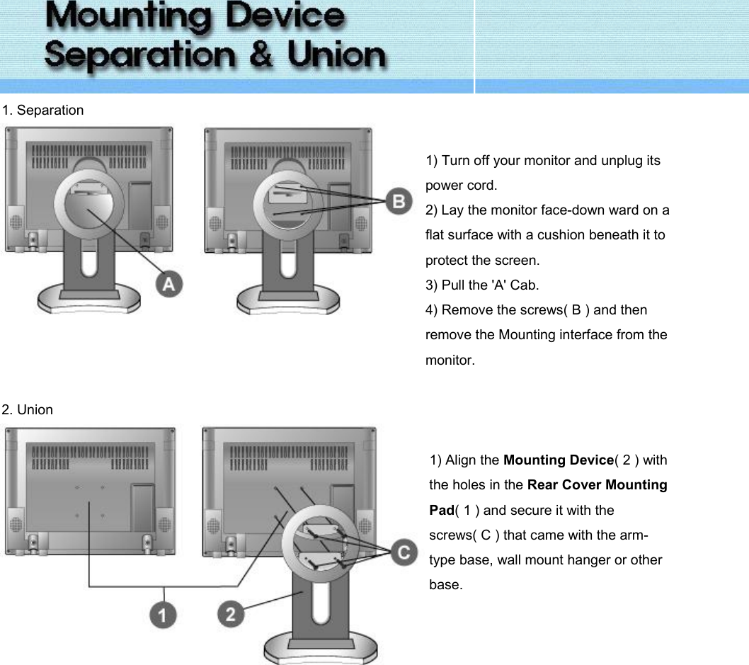  1. Separation   1) Turn off your monitor and unplug its power cord. 2) Lay the monitor face-down ward on a flat surface with a cushion beneath it to protect the screen. 3) Pull the &apos;A&apos; Cab. 4) Remove the screws( B ) and then remove the Mounting interface from the monitor.   2. Union     1) Align the Mounting Device( 2 ) with the holes in the Rear Cover Mounting Pad( 1 ) and secure it with the screws( C ) that came with the arm-type base, wall mount hanger or other base.    