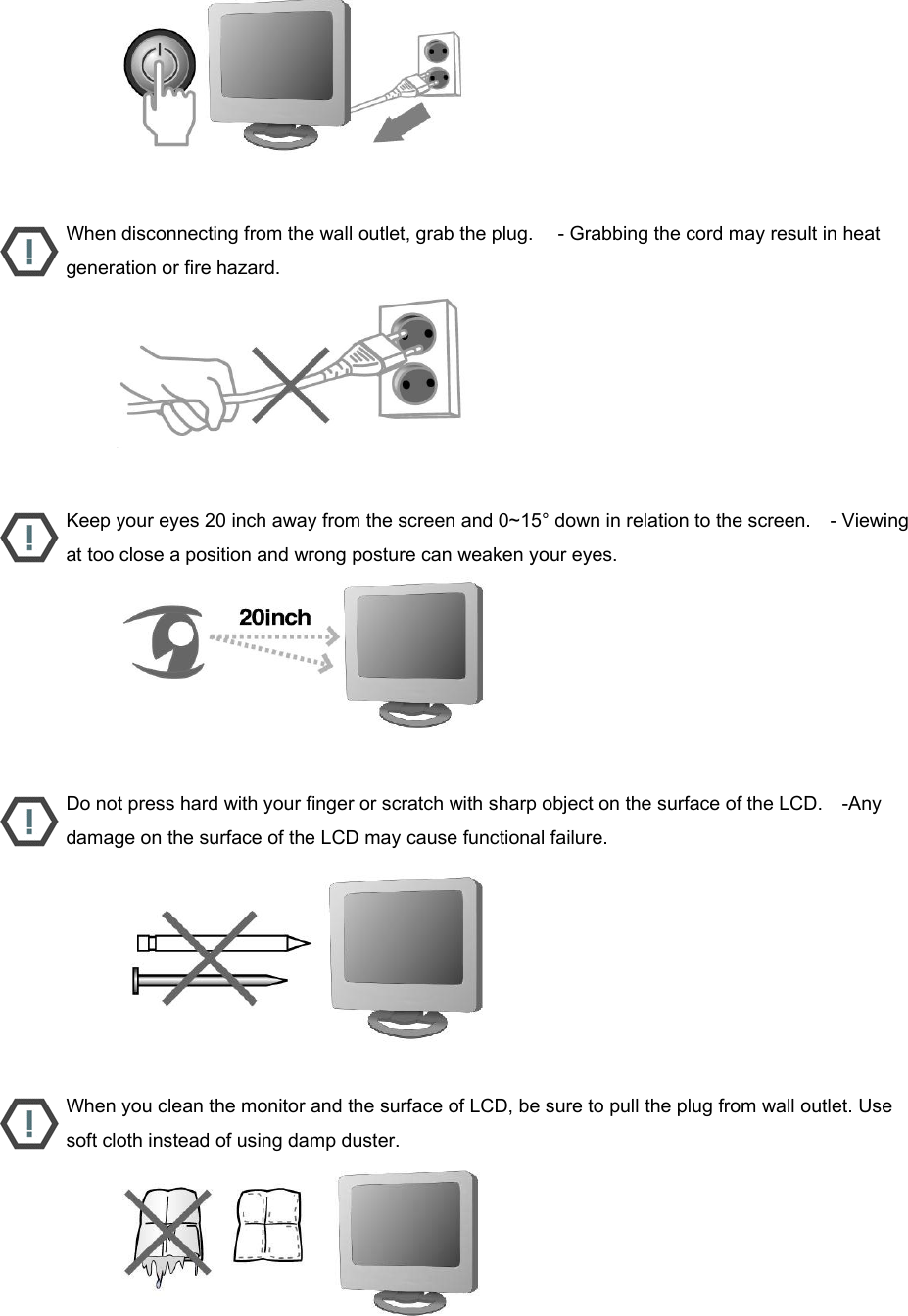                           When disconnecting from the wall outlet, grab the plug.     - Grabbing the cord may result in heat generation or fire hazard.                           Keep your eyes 20 inch away from the screen and 0~15° down in relation to the screen.    - Viewing at too close a position and wrong posture can weaken your eyes.                           Do not press hard with your finger or scratch with sharp object on the surface of the LCD.    -Any damage on the surface of the LCD may cause functional failure.                           When you clean the monitor and the surface of LCD, be sure to pull the plug from wall outlet. Use soft cloth instead of using damp duster.                          