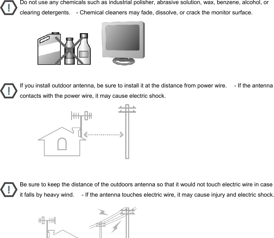  Do not use any chemicals such as industrial polisher, abrasive solution, wax, benzene, alcohol, or clearing detergents.    - Chemical cleaners may fade, dissolve, or crack the monitor surface.                           If you install outdoor antenna, be sure to install it at the distance from power wire.     - If the antenna contacts with the power wire, it may cause electric shock.                           Be sure to keep the distance of the outdoors antenna so that it would not touch electric wire in case it falls by heavy wind.     - If the antenna touches electric wire, it may cause injury and electric shock.                           