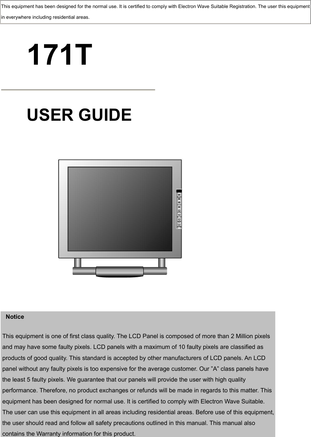  This equipment has been designed for the normal use. It is certified to comply with Electron Wave Suitable Registration. The user this equipment in everywhere including residential areas.  171T  USER GUIDE      Notice This equipment is one of first class quality. The LCD Panel is composed of more than 2 Million pixels and may have some faulty pixels. LCD panels with a maximum of 10 faulty pixels are classified as products of good quality. This standard is accepted by other manufacturers of LCD panels. An LCD panel without any faulty pixels is too expensive for the average customer. Our ”A” class panels have the least 5 faulty pixels. We guarantee that our panels will provide the user with high quality performance. Therefore, no product exchanges or refunds will be made in regards to this matter. This equipment has been designed for normal use. It is certified to comply with Electron Wave Suitable. The user can use this equipment in all areas including residential areas. Before use of this equipment, the user should read and follow all safety precautions outlined in this manual. This manual also contains the Warranty information for this product.  