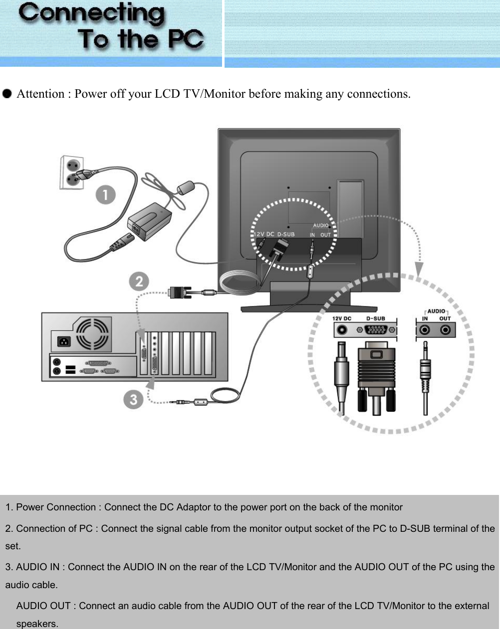      Attention : Power off your LCD TV/Monitor before making any connections.            1. Power Connection : Connect the DC Adaptor to the power port on the back of the monitor 2. Connection of PC : Connect the signal cable from the monitor output socket of the PC to D-SUB terminal of the set. 3. AUDIO IN : Connect the AUDIO IN on the rear of the LCD TV/Monitor and the AUDIO OUT of the PC using the audio cable.           AUDIO OUT : Connect an audio cable from the AUDIO OUT of the rear of the LCD TV/Monitor to the external speakers.   