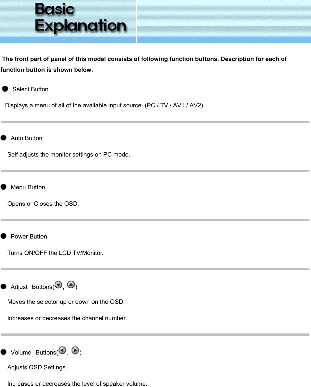   The front part of panel of this model consists of following function buttons. Description for each of function button is shown below.     Select Button Displays a menu of all of the available input source. (PC / TV / AV1 / AV2).     Auto Button Self adjusts the monitor settings on PC mode.     Menu Button Opens or Closes the OSD.     Power Button Turns ON/OFF the LCD TV/Monitor.     Adjust   Buttons( ,  ) Moves the selector up or down on the OSD. Increases or decreases the channel number.        Volume   Buttons( ,  ) Adjusts OSD Settings. Increases or decreases the level of speaker volume.  