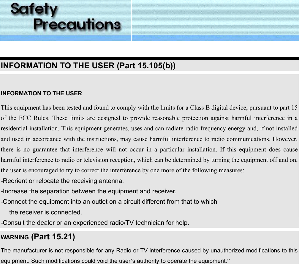   INFORMATION TO THE USER (Part 15.105(b))  INFORMATION TO THE USER This equipment has been tested and found to comply with the limits for a Class B digital device, pursuant to part 15 of the FCC Rules. These limits are designed to provide reasonable protection against harmful interference in a residential installation. This equipment generates, uses and can radiate radio frequency energy and, if not installed and used in accordance with the instructions, may cause harmful interference to radio communications. However, there is no guarantee that interference will not occur in a particular installation. If this equipment does cause harmful interference to radio or television reception, which can be determined by turning the equipment off and on, the user is encouraged to try to correct the interference by one more of the following measures: -Reorient or relocate the receiving antenna. -Increase the separation between the equipment and receiver. -Connect the equipment into an outlet on a circuit different from that to which      the receiver is connected. -Consult the dealer or an experienced radio/TV technician for help. WARNING (Part 15.21) The manufacturer is not responsible for any Radio or TV interference caused by unauthorized modifications to this equipment. Such modifications could void the user’s authority to operate the equipment.”    