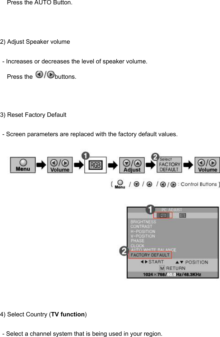 Press the AUTO Button.   2) Adjust Speaker volume - Increases or decreases the level of speaker volume.  Press the  buttons.    3) Reset Factory Default - Screen parameters are replaced with the factory default values.     4) Select Country (TV function) - Select a channel system that is being used in your region. 