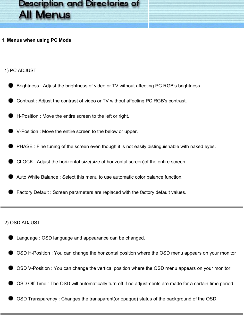   1. Menus when using PC Mode   1) PC ADJUST    Brightness : Adjust the brightness of video or TV without affecting PC RGB&apos;s brightness.     Contrast : Adjust the contrast of video or TV without affecting PC RGB&apos;s contrast.    H-Position : Move the entire screen to the left or right.    V-Position : Move the entire screen to the below or upper.    PHASE : Fine tuning of the screen even though it is not easily distinguishable with naked eyes.    CLOCK : Adjust the horizontal-size(size of horizontal screen)of the entire screen.    Auto White Balance : Select this menu to use automatic color balance function.    Factory Default : Screen parameters are replaced with the factory default values.  2) OSD ADJUST    Language : OSD language and appearance can be changed.    OSD H-Position : You can change the horizontal position where the OSD menu appears on your monitor    OSD V-Position : You can change the vertical position where the OSD menu appears on your monitor    OSD Off Time : The OSD will automatically turn off if no adjustments are made for a certain time period.    OSD Transparency : Changes the transparent(or opaque) status of the background of the OSD.    