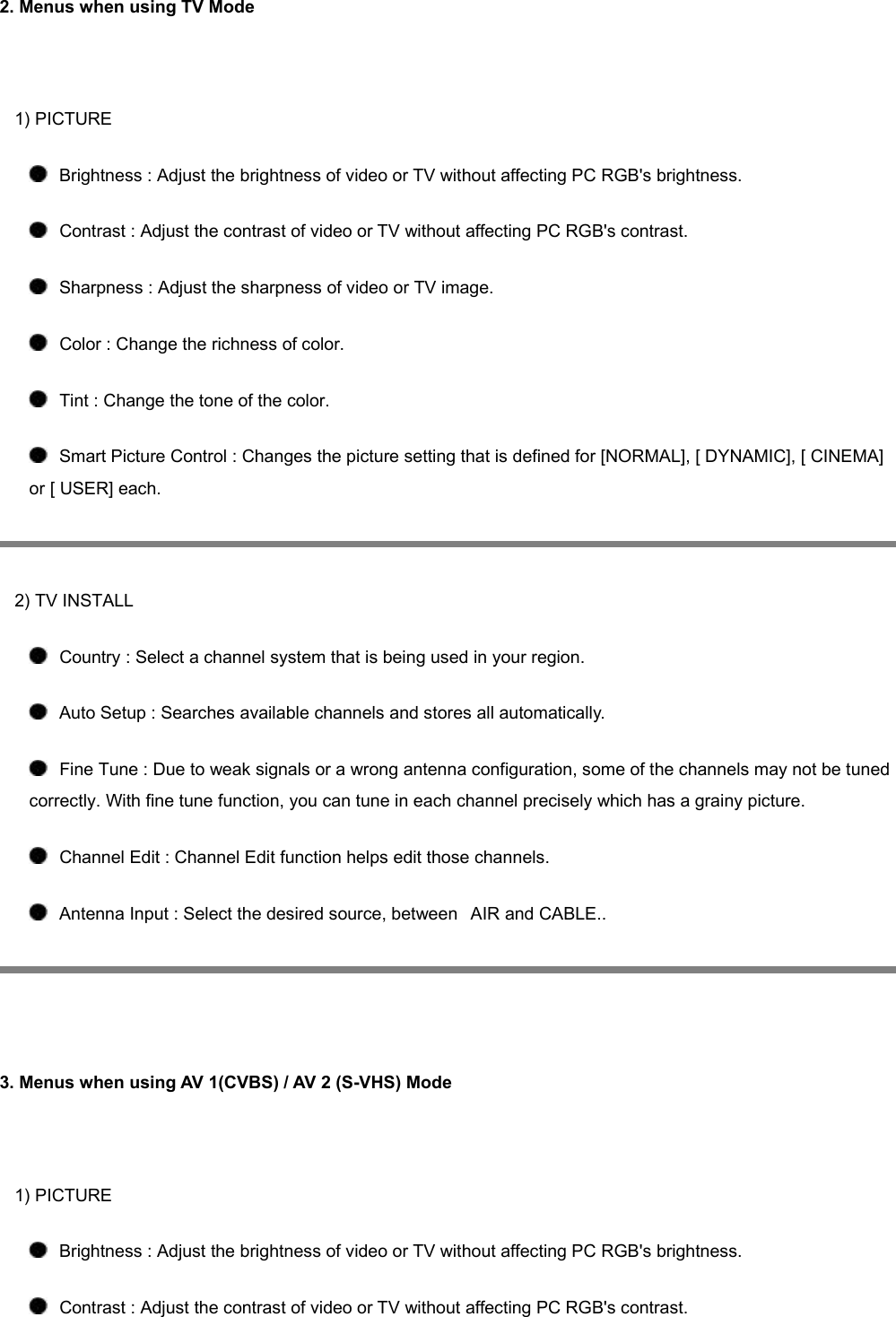 2. Menus when using TV Mode   1) PICTURE    Brightness : Adjust the brightness of video or TV without affecting PC RGB&apos;s brightness.     Contrast : Adjust the contrast of video or TV without affecting PC RGB&apos;s contrast.    Sharpness : Adjust the sharpness of video or TV image.    Color : Change the richness of color.    Tint : Change the tone of the color.    Smart Picture Control : Changes the picture setting that is defined for [NORMAL], [ DYNAMIC], [ CINEMA] or [ USER] each.  2) TV INSTALL    Country : Select a channel system that is being used in your region.    Auto Setup : Searches available channels and stores all automatically.    Fine Tune : Due to weak signals or a wrong antenna configuration, some of the channels may not be tuned correctly. With fine tune function, you can tune in each channel precisely which has a grainy picture.    Channel Edit : Channel Edit function helps edit those channels.    Antenna Input : Select the desired source, between   AIR and CABLE..    3. Menus when using AV 1(CVBS) / AV 2 (S-VHS) Mode     1) PICTURE    Brightness : Adjust the brightness of video or TV without affecting PC RGB&apos;s brightness.     Contrast : Adjust the contrast of video or TV without affecting PC RGB&apos;s contrast. 