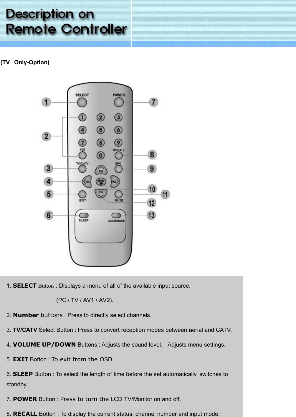 (TV  Only-Option)                          1. SELECT Button : Displays a menu of all of the available input source.  (PC / TV / AV1 / AV2). 2. Number buttons : Press to directly select channels. 3. TV/CATV Select Button : Press to convert reception modes between aerial and CATV. 4. VOLUME UP/DOWN Buttons : Adjusts the sound level.   Adjusts menu settings. 5. EXIT Botton : To exit from the OSD 6. SLEEP Button : To select the length of time before the set automatically, switches to standby. 7. POWER Button : Press to turn the LCD TV/Monitor on and off. 8. RECALL Botton : To display the current status: channel number and input mode.   