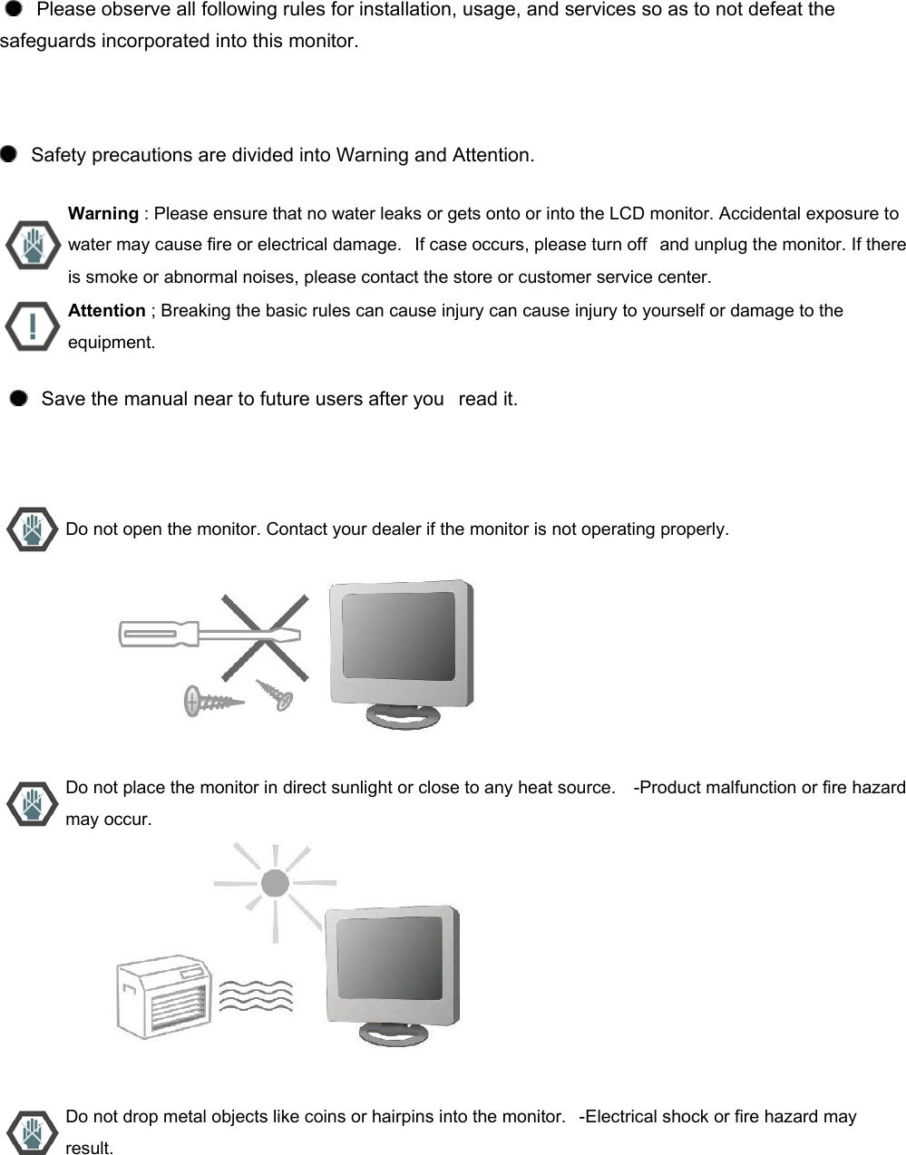      Please observe all following rules for installation, usage, and services so as to not defeat the safeguards incorporated into this monitor.      Safety precautions are divided into Warning and Attention.       Warning : Please ensure that no water leaks or gets onto or into the LCD monitor. Accidental exposure to water may cause fire or electrical damage.   If case occurs, please turn off   and unplug the monitor. If there is smoke or abnormal noises, please contact the store or customer service center.  Attention ; Breaking the basic rules can cause injury can cause injury to yourself or damage to the equipment.      Save the manual near to future users after you   read it.    Do not open the monitor. Contact your dealer if the monitor is not operating properly.                           Do not place the monitor in direct sunlight or close to any heat source.    -Product malfunction or fire hazard may occur.                           Do not drop metal objects like coins or hairpins into the monitor.   -Electrical shock or fire hazard may result. 