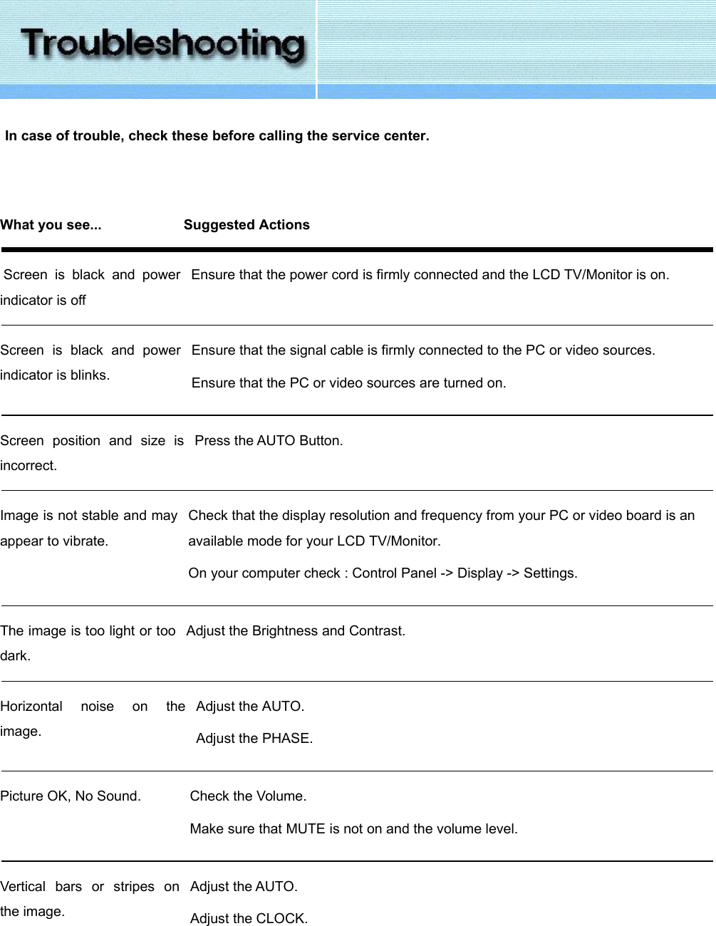   In case of trouble, check these before calling the service center.   What you see...  Suggested Actions    Screen is black and power indicator is off   Ensure that the power cord is firmly connected and the LCD TV/Monitor is on.     Screen is black and power indicator is blinks.   Ensure that the signal cable is firmly connected to the PC or video sources. Ensure that the PC or video sources are turned on.   Screen position and size is incorrect.   Press the AUTO Button.   Image is not stable and mayappear to vibrate.   Check that the display resolution and frequency from your PC or video board is an available mode for your LCD TV/Monitor. On your computer check : Control Panel -&gt; Display -&gt; Settings.   The image is too light or too dark.   Adjust the Brightness and Contrast.   Horizontal noise on the image.   Adjust the AUTO. Adjust the PHASE.   Picture OK, No Sound.   Check the Volume. Make sure that MUTE is not on and the volume level.   Vertical bars or stripes on the image.   Adjust the AUTO. Adjust the CLOCK.    