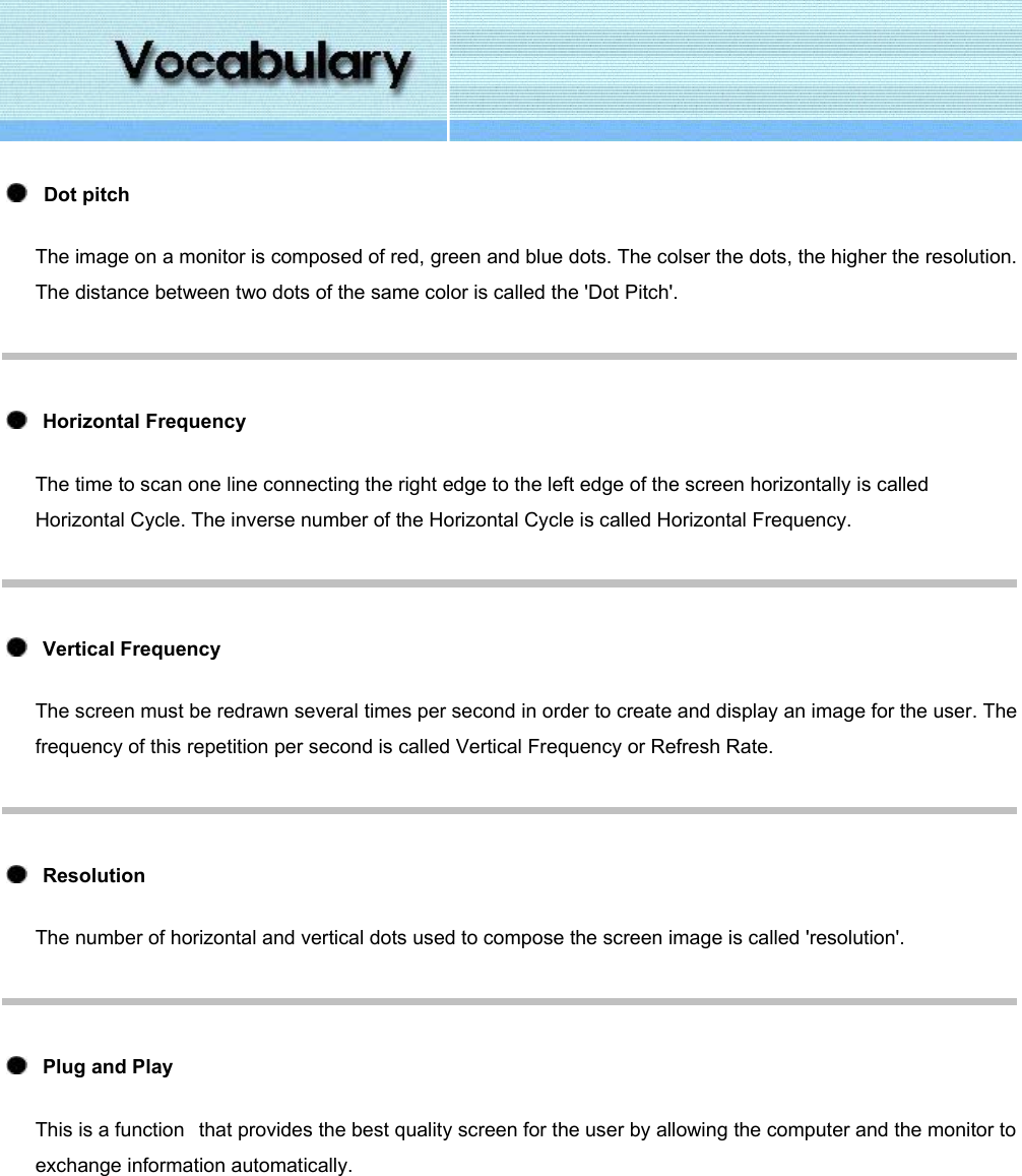      Dot pitch The image on a monitor is composed of red, green and blue dots. The colser the dots, the higher the resolution. The distance between two dots of the same color is called the &apos;Dot Pitch&apos;.     Horizontal Frequency The time to scan one line connecting the right edge to the left edge of the screen horizontally is called Horizontal Cycle. The inverse number of the Horizontal Cycle is called Horizontal Frequency.     Vertical Frequency The screen must be redrawn several times per second in order to create and display an image for the user. The frequency of this repetition per second is called Vertical Frequency or Refresh Rate.      Resolution  The number of horizontal and vertical dots used to compose the screen image is called &apos;resolution&apos;.      Plug and Play This is a function   that provides the best quality screen for the user by allowing the computer and the monitor to exchange information automatically.      