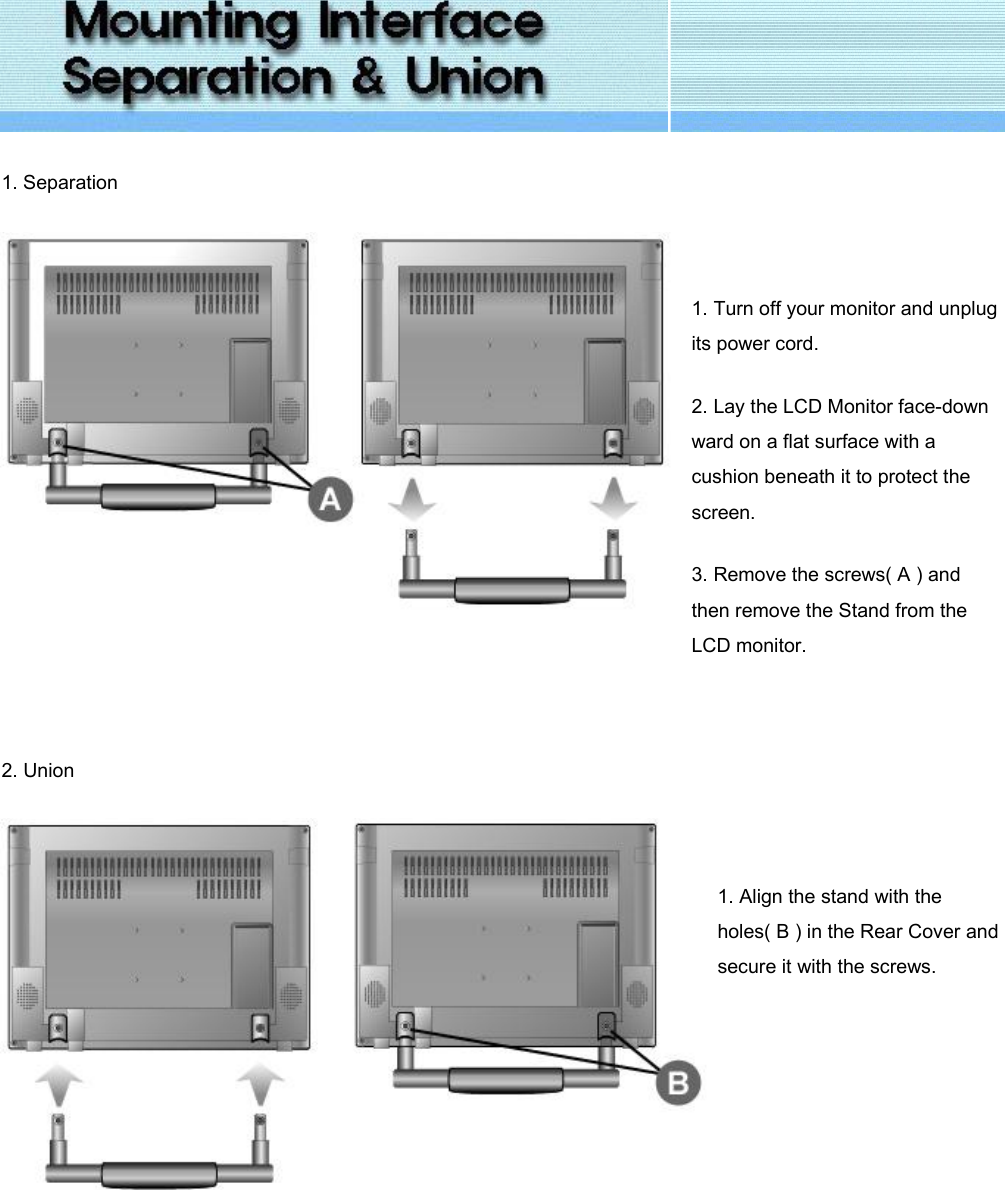  1. Separation    1. Turn off your monitor and unplug its power cord. 2. Lay the LCD Monitor face-down ward on a flat surface with a cushion beneath it to protect the screen. 3. Remove the screws( A ) and then remove the Stand from the LCD monitor.   2. Union      1. Align the stand with the holes( B ) in the Rear Cover and secure it with the screws.     