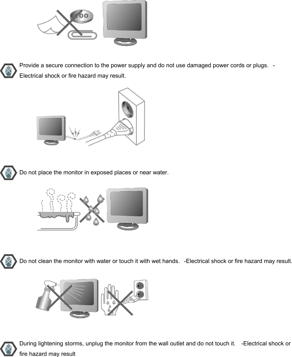                           Provide a secure connection to the power supply and do not use damaged power cords or plugs.   -Electrical shock or fire hazard may result.                           Do not place the monitor in exposed places or near water.                           Do not clean the monitor with water or touch it with wet hands.   -Electrical shock or fire hazard may result.                          During lightening storms, unplug the monitor from the wall outlet and do not touch it.    -Electrical shock or fire hazard may result 