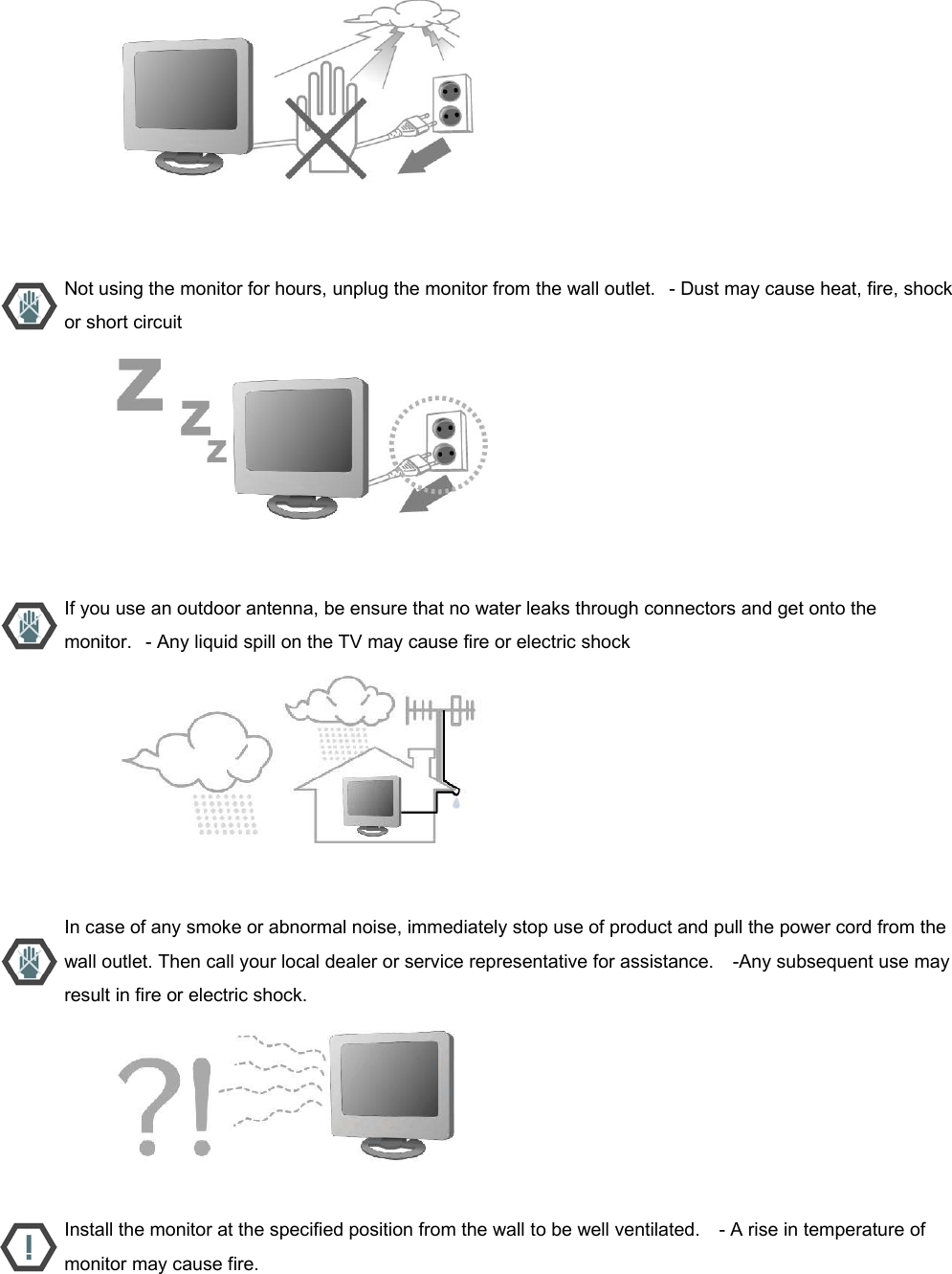                           Not using the monitor for hours, unplug the monitor from the wall outlet.   - Dust may cause heat, fire, shock or short circuit                           If you use an outdoor antenna, be ensure that no water leaks through connectors and get onto the monitor.   - Any liquid spill on the TV may cause fire or electric shock                           In case of any smoke or abnormal noise, immediately stop use of product and pull the power cord from the wall outlet. Then call your local dealer or service representative for assistance.    -Any subsequent use may result in fire or electric shock.                           Install the monitor at the specified position from the wall to be well ventilated.    - A rise in temperature of monitor may cause fire. 