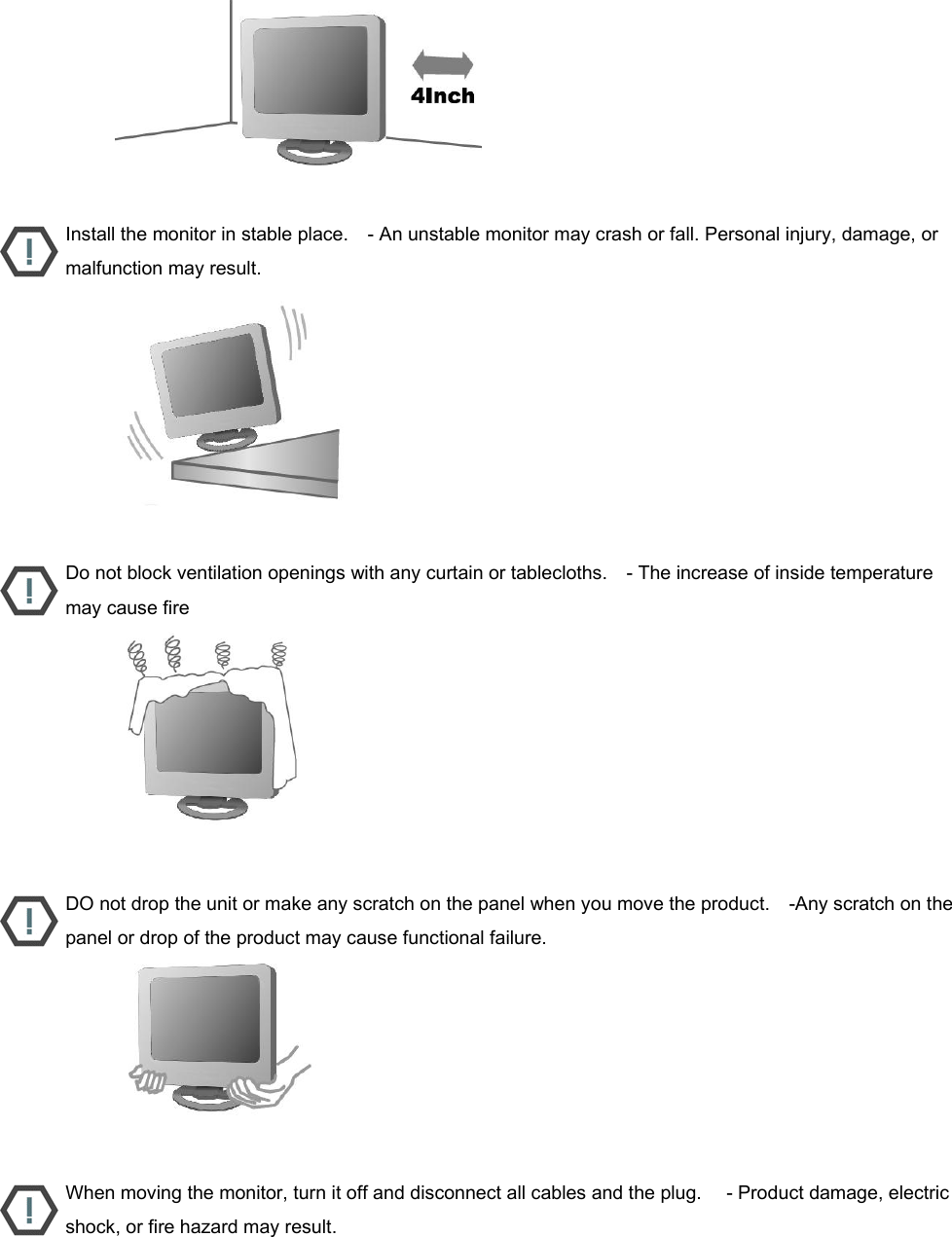                           Install the monitor in stable place.    - An unstable monitor may crash or fall. Personal injury, damage, or malfunction may result.                           Do not block ventilation openings with any curtain or tablecloths.    - The increase of inside temperature may cause fire                           DO not drop the unit or make any scratch on the panel when you move the product.    -Any scratch on the panel or drop of the product may cause functional failure.                           When moving the monitor, turn it off and disconnect all cables and the plug.     - Product damage, electric shock, or fire hazard may result. 