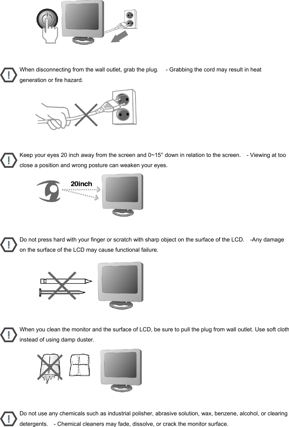                           When disconnecting from the wall outlet, grab the plug.     - Grabbing the cord may result in heat generation or fire hazard.                           Keep your eyes 20 inch away from the screen and 0~15° down in relation to the screen.    - Viewing at too close a position and wrong posture can weaken your eyes.                           Do not press hard with your finger or scratch with sharp object on the surface of the LCD.    -Any damage on the surface of the LCD may cause functional failure.                           When you clean the monitor and the surface of LCD, be sure to pull the plug from wall outlet. Use soft cloth instead of using damp duster.                           Do not use any chemicals such as industrial polisher, abrasive solution, wax, benzene, alcohol, or clearing detergents.    - Chemical cleaners may fade, dissolve, or crack the monitor surface. 