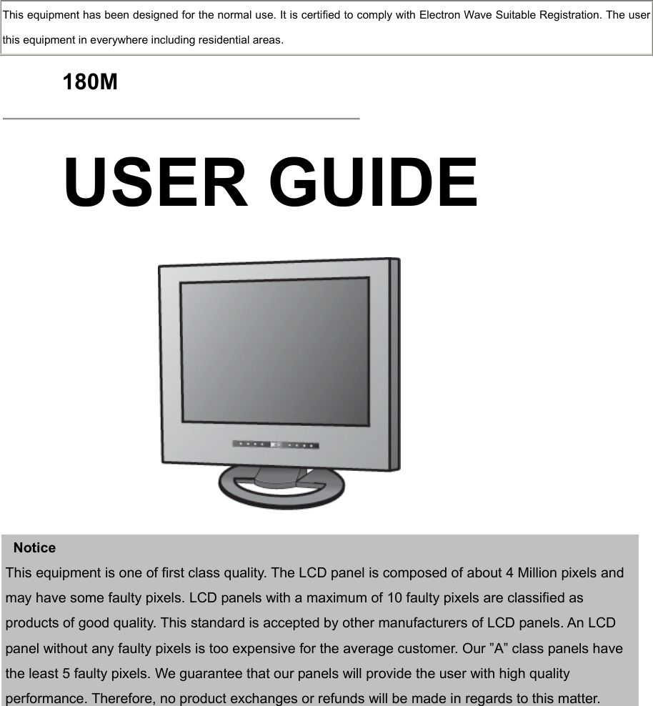  This equipment has been designed for the normal use. It is certified to comply with Electron Wave Suitable Registration. The user this equipment in everywhere including residential areas.  180M   USER GUIDE      Notice This equipment is one of first class quality. The LCD panel is composed of about 4 Million pixels and may have some faulty pixels. LCD panels with a maximum of 10 faulty pixels are classified as products of good quality. This standard is accepted by other manufacturers of LCD panels. An LCD panel without any faulty pixels is too expensive for the average customer. Our ”A” class panels have the least 5 faulty pixels. We guarantee that our panels will provide the user with high quality performance. Therefore, no product exchanges or refunds will be made in regards to this matter.     