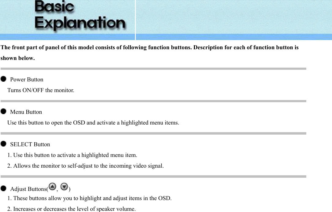  The front part of panel of this model consists of following function buttons. Description for each of function button is shown below.     Power Button Turns ON/OFF the monitor.     Menu Button Use this button to open the OSD and activate a highlighted menu items.     SELECT Button   1. Use this button to activate a highlighted menu item. 2. Allows the monitor to self-adjust to the incoming video signal.     Adjust Buttons( ,  ) 1. These buttons allow you to highlight and adjust items in the OSD. 2. Increases or decreases the level of speaker volume. 