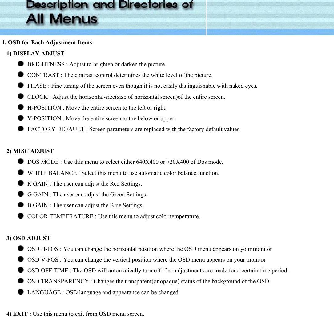   1. OSD for Each Adjustment Items     1) DISPLAY ADJUST      BRIGHTNESS : Adjust to brighten or darken the picture.       CONTRAST : The contrast control determines the white level of the picture.    PHASE : Fine tuning of the screen even though it is not easily distinguishable with naked eyes.    CLOCK : Adjust the horizontal-size(size of horizontal screen)of the entire screen.    H-POSITION : Move the entire screen to the left or right.    V-POSITION : Move the entire screen to the below or upper.    FACTORY DEFAULT : Screen parameters are replaced with the factory default values.       2) MISC ADJUST      DOS MODE : Use this menu to select either 640X400 or 720X400 of Dos mode.    WHITE BALANCE : Select this menu to use automatic color balance function.    R GAIN : The user can adjust the Red Settings.    G GAIN : The user can adjust the Green Settings.    B GAIN : The user can adjust the Blue Settings.    COLOR TEMPERATURE : Use this menu to adjust color temperature.       3) OSD ADJUST      OSD H-POS : You can change the horizontal position where the OSD menu appears on your monitor    OSD V-POS : You can change the vertical position where the OSD menu appears on your monitor    OSD OFF TIME : The OSD will automatically turn off if no adjustments are made for a certain time period.    OSD TRANSPARENCY : Changes the transparent(or opaque) status of the background of the OSD.    LANGUAGE : OSD language and appearance can be changed.       4) EXIT : Use this menu to exit from OSD menu screen. 