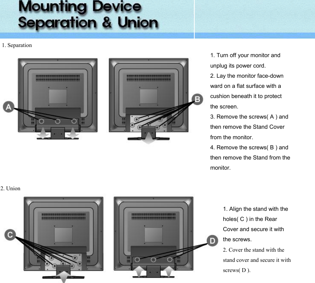   1. Separation  1. Turn off your monitor and unplug its power cord. 2. Lay the monitor face-down ward on a flat surface with a cushion beneath it to protect the screen. 3. Remove the screws( A ) and then remove the Stand Cover from the monitor. 4. Remove the screws( B ) and then remove the Stand from the monitor.   2. Union     1. Align the stand with the holes( C ) in the Rear Cover and secure it with the screws. 2. Cover the stand with the stand cover and secure it with screws( D ).     