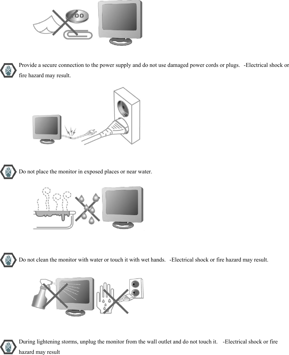                           Provide a secure connection to the power supply and do not use damaged power cords or plugs.   -Electrical shock or fire hazard may result.                           Do not place the monitor in exposed places or near water.                           Do not clean the monitor with water or touch it with wet hands.   -Electrical shock or fire hazard may result.                           During lightening storms, unplug the monitor from the wall outlet and do not touch it.    -Electrical shock or fire hazard may result 