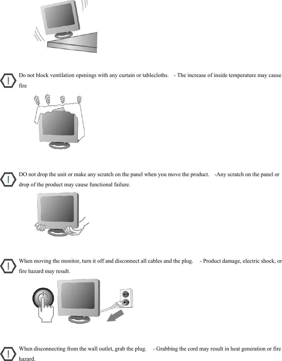                           Do not block ventilation openings with any curtain or tablecloths.    - The increase of inside temperature may cause fire                           DO not drop the unit or make any scratch on the panel when you move the product.    -Any scratch on the panel or drop of the product may cause functional failure.                           When moving the monitor, turn it off and disconnect all cables and the plug.     - Product damage, electric shock, or fire hazard may result.                           When disconnecting from the wall outlet, grab the plug.     - Grabbing the cord may result in heat generation or fire hazard. 