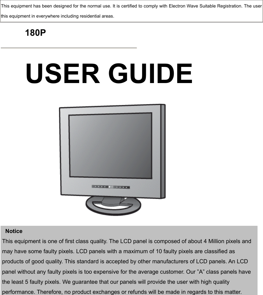  This equipment has been designed for the normal use. It is certified to comply with Electron Wave Suitable Registration. The user this equipment in everywhere including residential areas.  180P  USER GUIDE      Notice This equipment is one of first class quality. The LCD panel is composed of about 4 Million pixels and may have some faulty pixels. LCD panels with a maximum of 10 faulty pixels are classified as products of good quality. This standard is accepted by other manufacturers of LCD panels. An LCD panel without any faulty pixels is too expensive for the average customer. Our ”A” class panels have the least 5 faulty pixels. We guarantee that our panels will provide the user with high quality performance. Therefore, no product exchanges or refunds will be made in regards to this matter.              