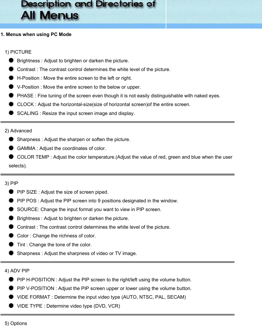  1. Menus when using PC Mode   1) PICTURE    Brightness : Adjust to brighten or darken the picture.     Contrast : The contrast control determines the white level of the picture.    H-Position : Move the entire screen to the left or right.    V-Position : Move the entire screen to the below or upper.    PHASE : Fine tuning of the screen even though it is not easily distinguishable with naked eyes.    CLOCK : Adjust the horizontal-size(size of horizontal screen)of the entire screen.    SCALING : Resize the input screen image and display.  2) Advanced    Sharpness : Adjust the sharpen or soften the picture.    GAMMA : Adjust the coordinates of color.    COLOR TEMP : Adjust the color temperature.(Adjust the value of red, green and blue when the user selects).  3) PIP    PIP SIZE : Adjust the size of screen piped.    PIP POS : Adjust the PIP screen into 9 positions designated in the window.    SOURCE: Change the input format you want to view in PIP screen.    Brightness : Adjust to brighten or darken the picture.     Contrast : The contrast control determines the white level of the picture.    Color : Change the richness of color.    Tint : Change the tone of the color.    Sharpness : Adjust the sharpness of video or TV image.  4) ADV PIP     PIP H-POSITION : Adjust the PIP screen to the right/left using the volume button.    PIP V-POSITION : Adjust the PIP screen upper or lower using the volume button.    VIDE FORMAT : Determine the input video type (AUTO, NTSC, PAL, SECAM)    VIDE TYPE : Determine video type (DVD, VCR)  5) Options 