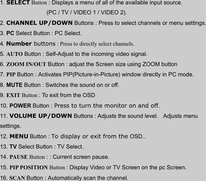 1. SELECT Button : Displays a menu of all of the available input source.  (PC / TV / VIDEO 1 / VIDEO 2). 2. CHANNEL UP/DOWN Buttons : Press to select channels or menu settings. 3. PC Select Button : PC Select. 4. Number buttons : Press to directly select channels.  5. AUTO Button : Self-Adjust to the incoming video signal. 6. ZOOM IN/OUT Button : adjust the Screen size using ZOOM button 7. PIP Button : Activates PIP(Picture-in-Picture) window directly in PC mode. 8. MUTE Button : Switches the sound on or off. 9. EXIT Button : To exit from the OSD 10. POWER Button : Press to turn the monitor on and off. 11. VOLUME UP/DOWN Buttons : Adjusts the sound level.   Adjusts menu settings. 12. MENU Button : To display or exit from the OSD.. 13. TV Select Button : TV Select. 14. PAUSE Button : : Current screen pause. 15. PIP POSITION Button : Display Video or TV Screen on the pc Screen. 16. SCAN Button : Automatically scan the channel.    