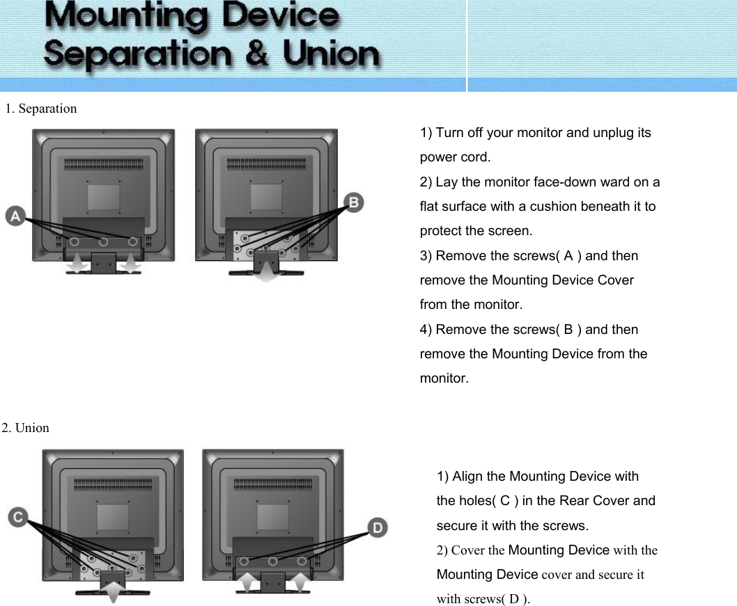   1. Separation  1) Turn off your monitor and unplug its power cord. 2) Lay the monitor face-down ward on a flat surface with a cushion beneath it to protect the screen. 3) Remove the screws( A ) and then remove the Mounting Device Cover from the monitor. 4) Remove the screws( B ) and then remove the Mounting Device from the monitor.   2. Union     1) Align the Mounting Device with the holes( C ) in the Rear Cover and secure it with the screws. 2) Cover the Mounting Device with the Mounting Device cover and secure it with screws( D ).    