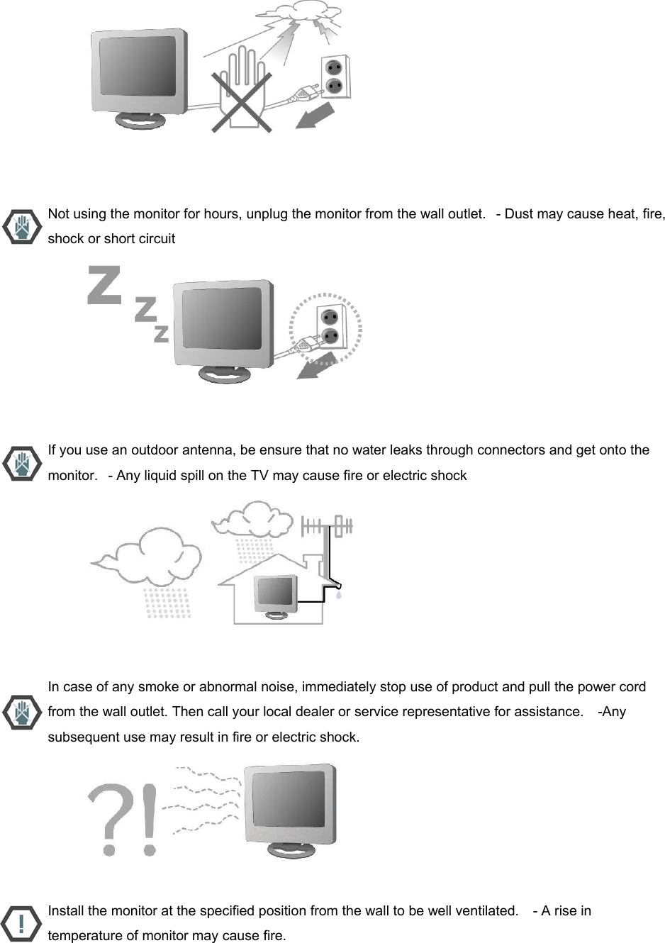                           Not using the monitor for hours, unplug the monitor from the wall outlet.   - Dust may cause heat, fire, shock or short circuit                           If you use an outdoor antenna, be ensure that no water leaks through connectors and get onto the monitor.   - Any liquid spill on the TV may cause fire or electric shock                           In case of any smoke or abnormal noise, immediately stop use of product and pull the power cord from the wall outlet. Then call your local dealer or service representative for assistance.    -Any subsequent use may result in fire or electric shock.                           Install the monitor at the specified position from the wall to be well ventilated.    - A rise in temperature of monitor may cause fire. 