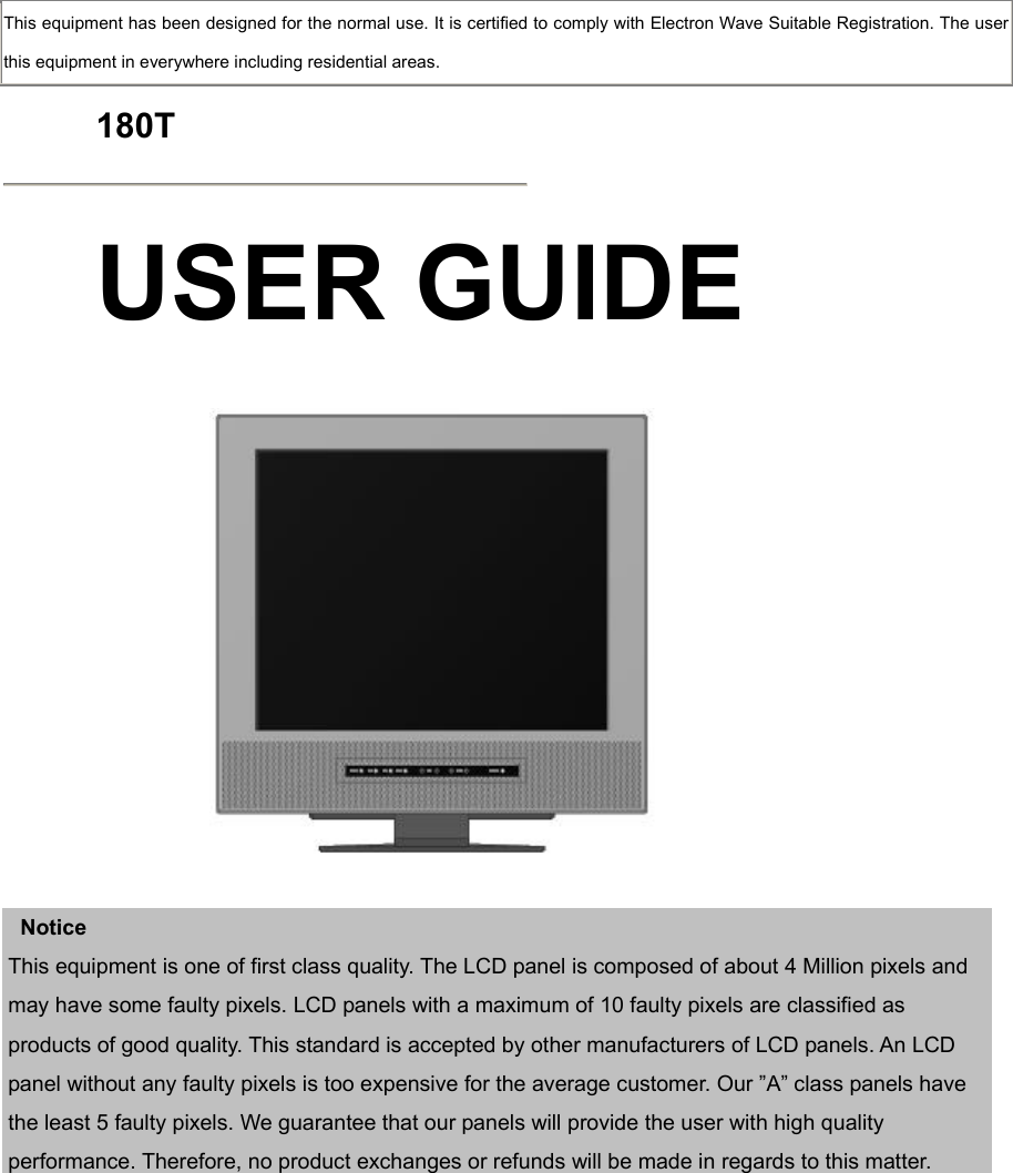  This equipment has been designed for the normal use. It is certified to comply with Electron Wave Suitable Registration. The user this equipment in everywhere including residential areas.  180T  USER GUIDE      Notice This equipment is one of first class quality. The LCD panel is composed of about 4 Million pixels and may have some faulty pixels. LCD panels with a maximum of 10 faulty pixels are classified as products of good quality. This standard is accepted by other manufacturers of LCD panels. An LCD panel without any faulty pixels is too expensive for the average customer. Our ”A” class panels have the least 5 faulty pixels. We guarantee that our panels will provide the user with high quality performance. Therefore, no product exchanges or refunds will be made in regards to this matter.     