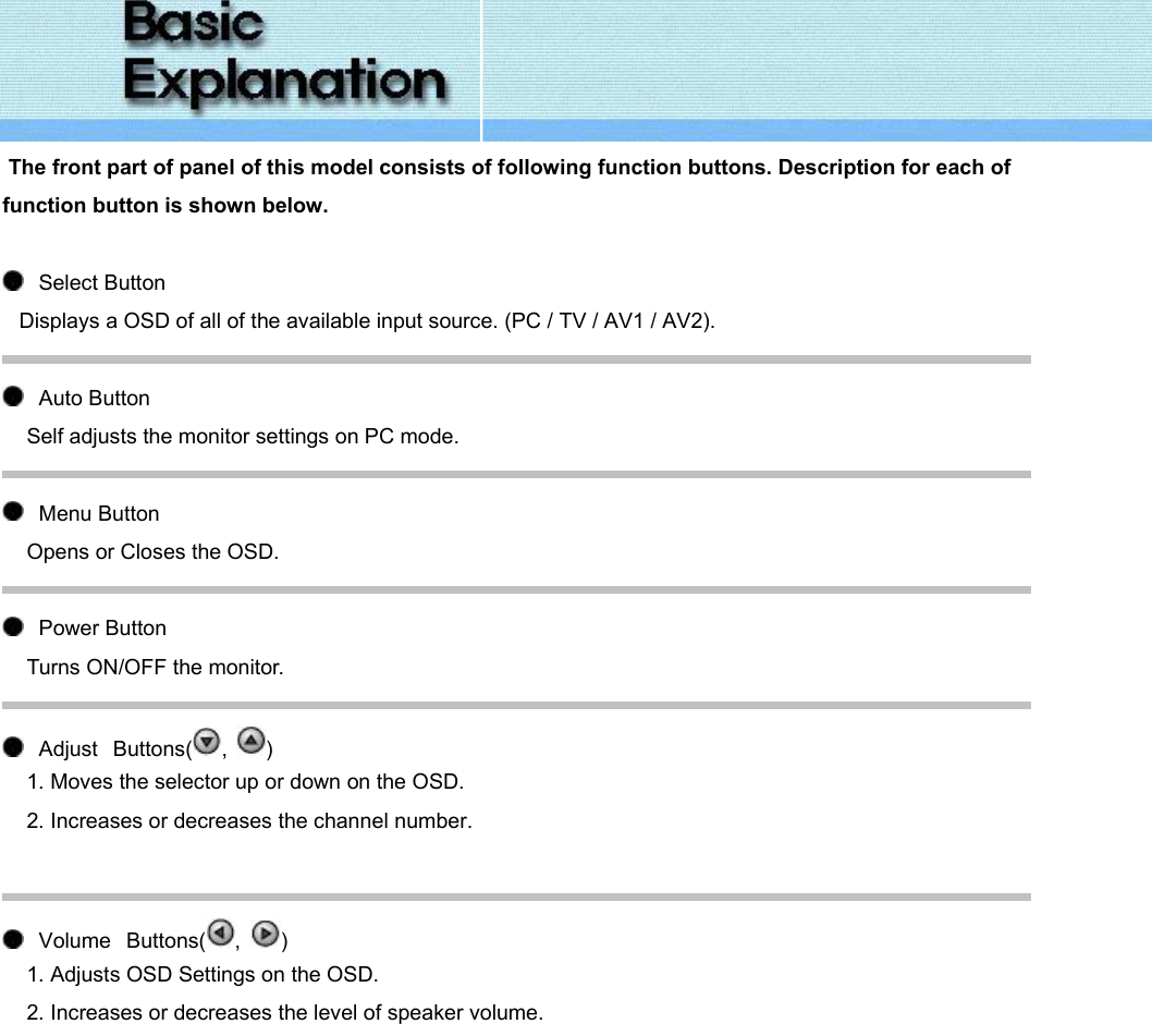   The front part of panel of this model consists of following function buttons. Description for each of function button is shown below.      Select Button  Displays a OSD of all of the available input source. (PC / TV / AV1 / AV2).     Auto Button Self adjusts the monitor settings on PC mode.     Menu Button Opens or Closes the OSD.     Power Button Turns ON/OFF the monitor.     Adjust   Buttons( ,  ) 1. Moves the selector up or down on the OSD. 2. Increases or decreases the channel number.         Volume   Buttons( ,  ) 1. Adjusts OSD Settings on the OSD. 2. Increases or decreases the level of speaker volume. 