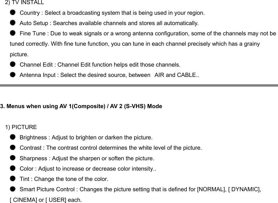 2) TV INSTALL    Country : Select a broadcasting system that is being used in your region.    Auto Setup : Searches available channels and stores all automatically.    Fine Tune : Due to weak signals or a wrong antenna configuration, some of the channels may not be tuned correctly. With fine tune function, you can tune in each channel precisely which has a grainy picture.    Channel Edit : Channel Edit function helps edit those channels.    Antenna Input : Select the desired source, between   AIR and CABLE..    3. Menus when using AV 1(Composite) / AV 2 (S-VHS) Mode     1) PICTURE    Brightness : Adjust to brighten or darken the picture.     Contrast : The contrast control determines the white level of the picture.    Sharpness : Adjust the sharpen or soften the picture.    Color : Adjust to increase or decrease color intensity..    Tint : Change the tone of the color.    Smart Picture Control : Changes the picture setting that is defined for [NORMAL], [ DYNAMIC], [ CINEMA] or [ USER] each. 