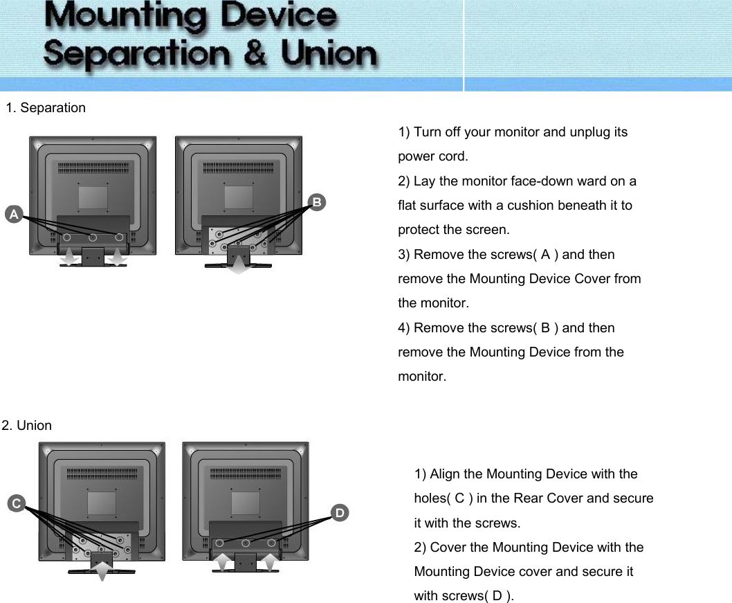   1. Separation  1) Turn off your monitor and unplug its power cord. 2) Lay the monitor face-down ward on a flat surface with a cushion beneath it to protect the screen. 3) Remove the screws( A ) and then remove the Mounting Device Cover from the monitor. 4) Remove the screws( B ) and then remove the Mounting Device from the monitor.   2. Union     1) Align the Mounting Device with the holes( C ) in the Rear Cover and secure it with the screws. 2) Cover the Mounting Device with the Mounting Device cover and secure it with screws( D ).              