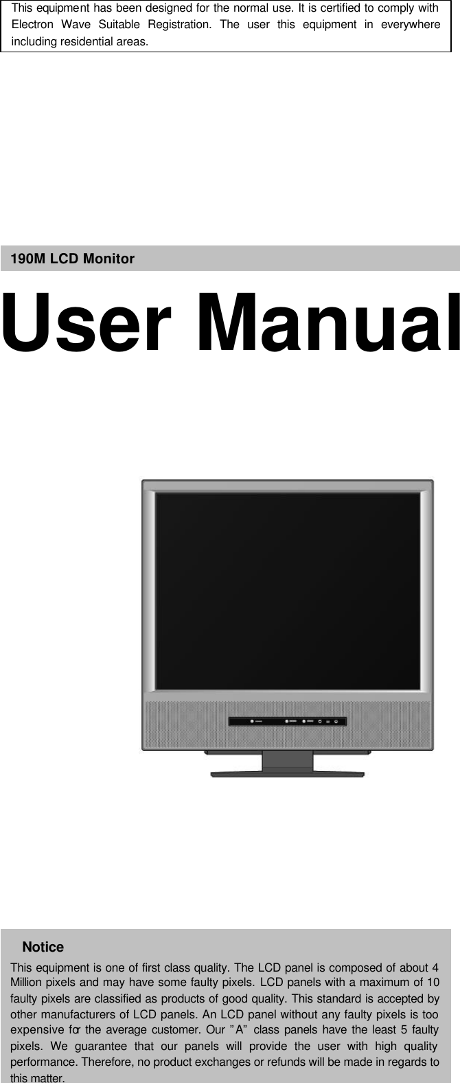         190M LCD Monitor User Manual This equipment has been designed for the normal use. It is certified to comply with Electron Wave Suitable Registration. The user this equipment in everywhere including residential areas. Notice This equipment is one of first class quality. The LCD panel is composed of about 4 Million pixels and may have some faulty pixels. LCD panels with a maximum of 10 faulty pixels are classified as products of good quality. This standard is accepted by other manufacturers of LCD panels. An LCD panel without any faulty pixels is too expensive for the average customer. Our ”A” class panels have the least 5 faulty pixels. We guarantee that our panels will provide the user with high quality performance. Therefore, no product exchanges or refunds will be made in regards to this matter.   